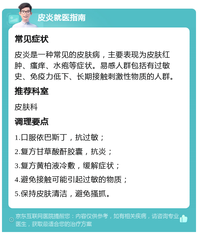 皮炎就医指南 常见症状 皮炎是一种常见的皮肤病，主要表现为皮肤红肿、瘙痒、水疱等症状。易感人群包括有过敏史、免疫力低下、长期接触刺激性物质的人群。 推荐科室 皮肤科 调理要点 1.口服依巴斯丁，抗过敏； 2.复方甘草酸酐胶囊，抗炎； 3.复方黄柏液冷敷，缓解症状； 4.避免接触可能引起过敏的物质； 5.保持皮肤清洁，避免搔抓。