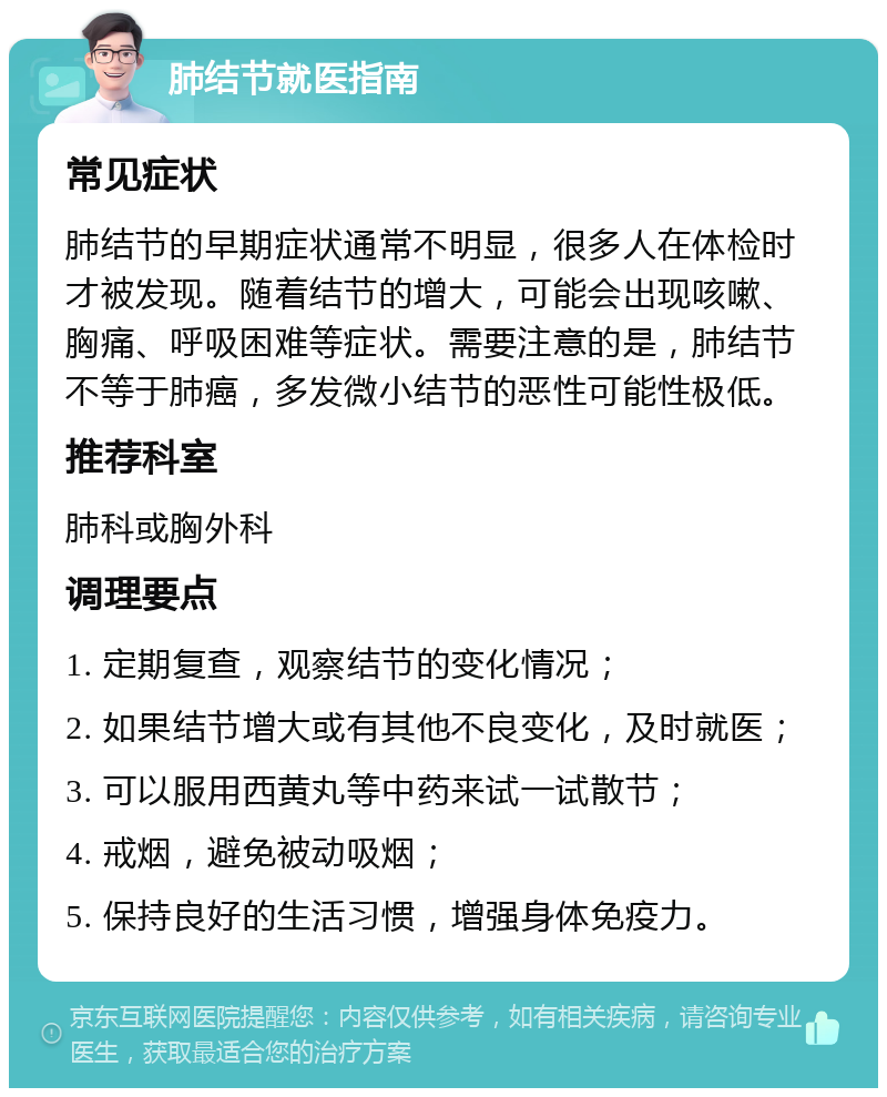 肺结节就医指南 常见症状 肺结节的早期症状通常不明显，很多人在体检时才被发现。随着结节的增大，可能会出现咳嗽、胸痛、呼吸困难等症状。需要注意的是，肺结节不等于肺癌，多发微小结节的恶性可能性极低。 推荐科室 肺科或胸外科 调理要点 1. 定期复查，观察结节的变化情况； 2. 如果结节增大或有其他不良变化，及时就医； 3. 可以服用西黄丸等中药来试一试散节； 4. 戒烟，避免被动吸烟； 5. 保持良好的生活习惯，增强身体免疫力。