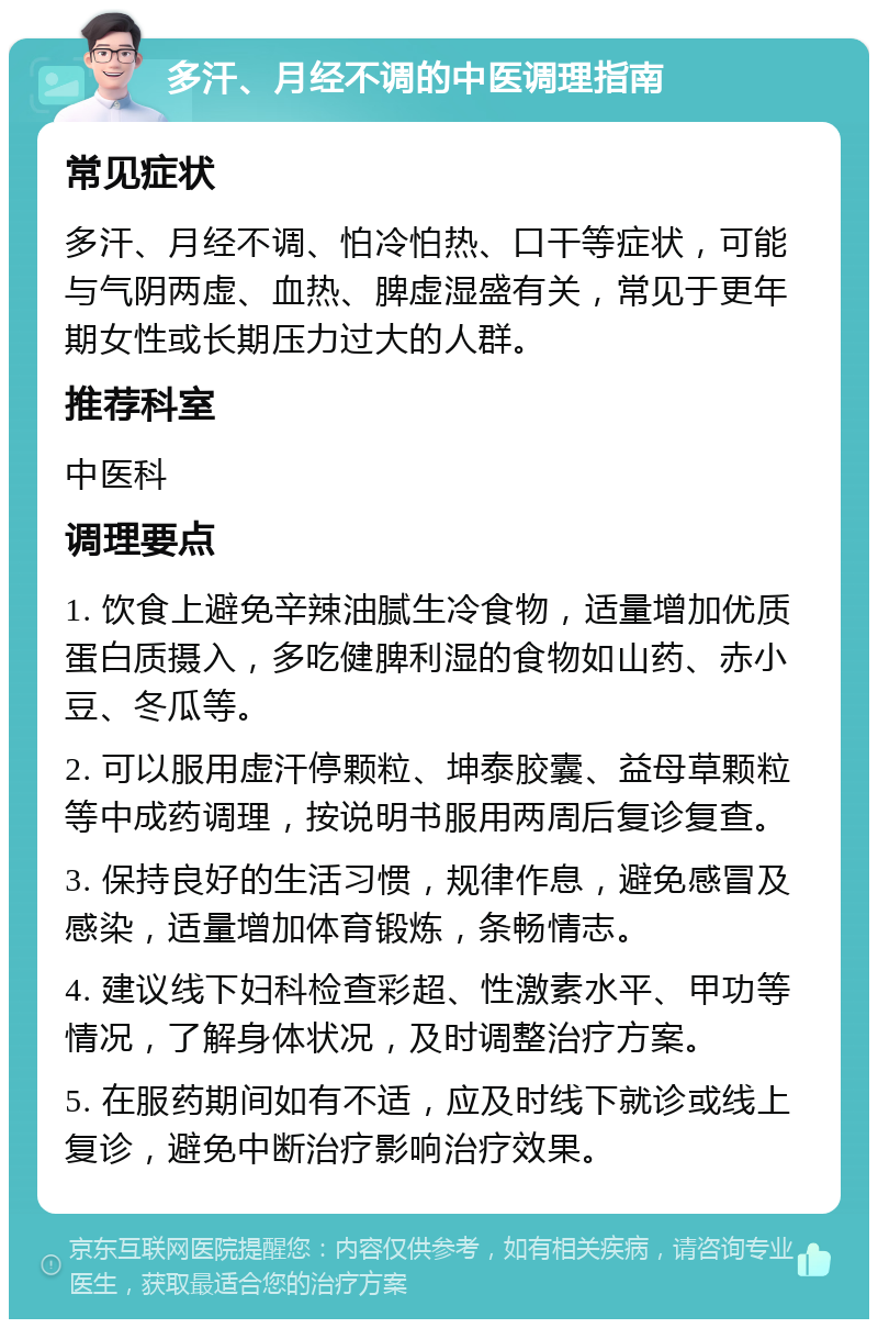 多汗、月经不调的中医调理指南 常见症状 多汗、月经不调、怕冷怕热、口干等症状，可能与气阴两虚、血热、脾虚湿盛有关，常见于更年期女性或长期压力过大的人群。 推荐科室 中医科 调理要点 1. 饮食上避免辛辣油腻生冷食物，适量增加优质蛋白质摄入，多吃健脾利湿的食物如山药、赤小豆、冬瓜等。 2. 可以服用虚汗停颗粒、坤泰胶囊、益母草颗粒等中成药调理，按说明书服用两周后复诊复查。 3. 保持良好的生活习惯，规律作息，避免感冒及感染，适量增加体育锻炼，条畅情志。 4. 建议线下妇科检查彩超、性激素水平、甲功等情况，了解身体状况，及时调整治疗方案。 5. 在服药期间如有不适，应及时线下就诊或线上复诊，避免中断治疗影响治疗效果。