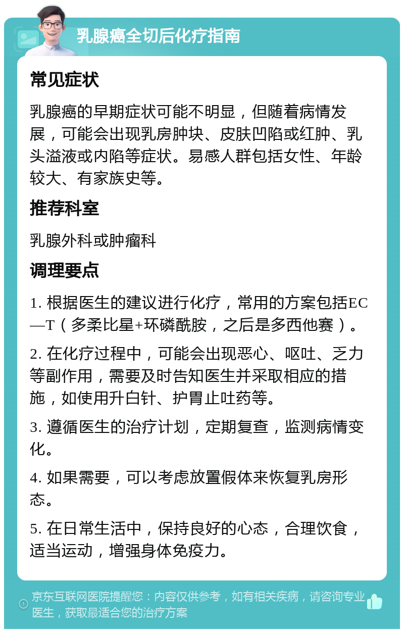 乳腺癌全切后化疗指南 常见症状 乳腺癌的早期症状可能不明显，但随着病情发展，可能会出现乳房肿块、皮肤凹陷或红肿、乳头溢液或内陷等症状。易感人群包括女性、年龄较大、有家族史等。 推荐科室 乳腺外科或肿瘤科 调理要点 1. 根据医生的建议进行化疗，常用的方案包括EC—T（多柔比星+环磷酰胺，之后是多西他赛）。 2. 在化疗过程中，可能会出现恶心、呕吐、乏力等副作用，需要及时告知医生并采取相应的措施，如使用升白针、护胃止吐药等。 3. 遵循医生的治疗计划，定期复查，监测病情变化。 4. 如果需要，可以考虑放置假体来恢复乳房形态。 5. 在日常生活中，保持良好的心态，合理饮食，适当运动，增强身体免疫力。