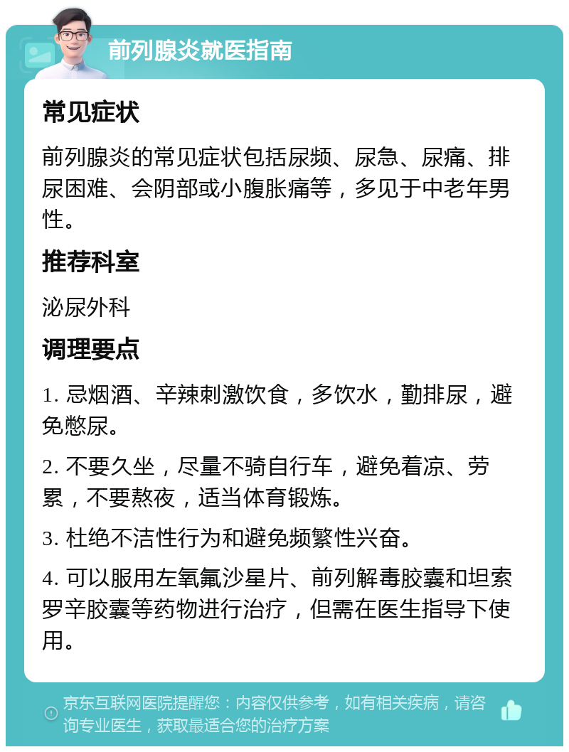 前列腺炎就医指南 常见症状 前列腺炎的常见症状包括尿频、尿急、尿痛、排尿困难、会阴部或小腹胀痛等，多见于中老年男性。 推荐科室 泌尿外科 调理要点 1. 忌烟酒、辛辣刺激饮食，多饮水，勤排尿，避免憋尿。 2. 不要久坐，尽量不骑自行车，避免着凉、劳累，不要熬夜，适当体育锻炼。 3. 杜绝不洁性行为和避免频繁性兴奋。 4. 可以服用左氧氟沙星片、前列解毒胶囊和坦索罗辛胶囊等药物进行治疗，但需在医生指导下使用。