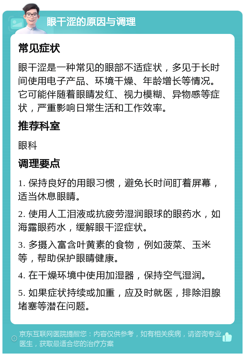 眼干涩的原因与调理 常见症状 眼干涩是一种常见的眼部不适症状，多见于长时间使用电子产品、环境干燥、年龄增长等情况。它可能伴随着眼睛发红、视力模糊、异物感等症状，严重影响日常生活和工作效率。 推荐科室 眼科 调理要点 1. 保持良好的用眼习惯，避免长时间盯着屏幕，适当休息眼睛。 2. 使用人工泪液或抗疲劳湿润眼球的眼药水，如海露眼药水，缓解眼干涩症状。 3. 多摄入富含叶黄素的食物，例如菠菜、玉米等，帮助保护眼睛健康。 4. 在干燥环境中使用加湿器，保持空气湿润。 5. 如果症状持续或加重，应及时就医，排除泪腺堵塞等潜在问题。