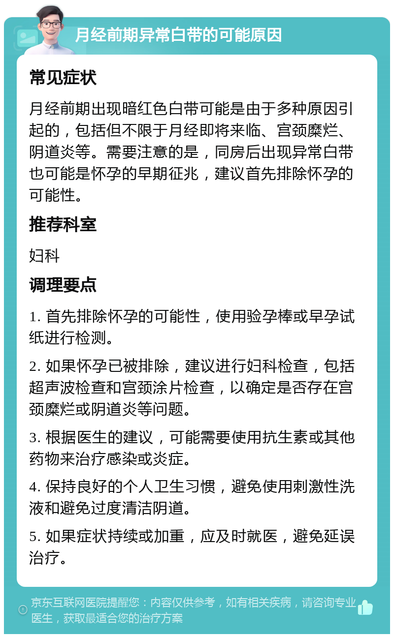 月经前期异常白带的可能原因 常见症状 月经前期出现暗红色白带可能是由于多种原因引起的，包括但不限于月经即将来临、宫颈糜烂、阴道炎等。需要注意的是，同房后出现异常白带也可能是怀孕的早期征兆，建议首先排除怀孕的可能性。 推荐科室 妇科 调理要点 1. 首先排除怀孕的可能性，使用验孕棒或早孕试纸进行检测。 2. 如果怀孕已被排除，建议进行妇科检查，包括超声波检查和宫颈涂片检查，以确定是否存在宫颈糜烂或阴道炎等问题。 3. 根据医生的建议，可能需要使用抗生素或其他药物来治疗感染或炎症。 4. 保持良好的个人卫生习惯，避免使用刺激性洗液和避免过度清洁阴道。 5. 如果症状持续或加重，应及时就医，避免延误治疗。