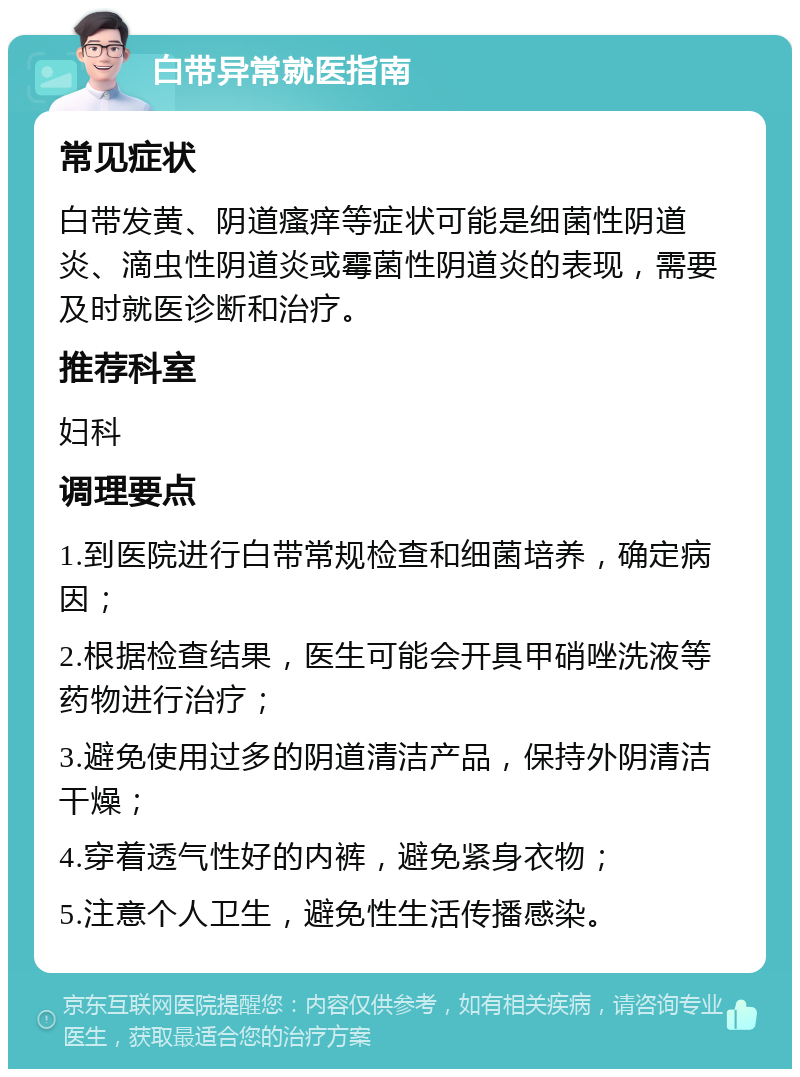 白带异常就医指南 常见症状 白带发黄、阴道瘙痒等症状可能是细菌性阴道炎、滴虫性阴道炎或霉菌性阴道炎的表现，需要及时就医诊断和治疗。 推荐科室 妇科 调理要点 1.到医院进行白带常规检查和细菌培养，确定病因； 2.根据检查结果，医生可能会开具甲硝唑洗液等药物进行治疗； 3.避免使用过多的阴道清洁产品，保持外阴清洁干燥； 4.穿着透气性好的内裤，避免紧身衣物； 5.注意个人卫生，避免性生活传播感染。