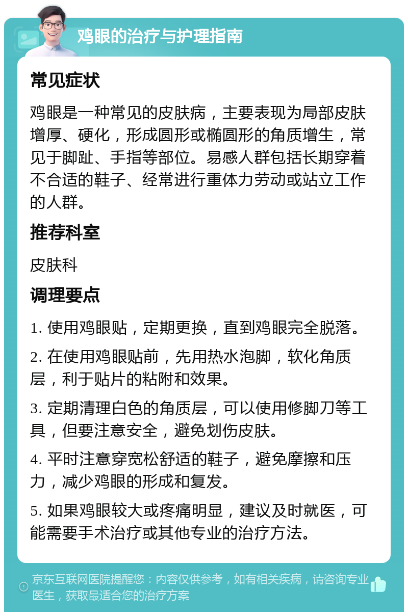 鸡眼的治疗与护理指南 常见症状 鸡眼是一种常见的皮肤病，主要表现为局部皮肤增厚、硬化，形成圆形或椭圆形的角质增生，常见于脚趾、手指等部位。易感人群包括长期穿着不合适的鞋子、经常进行重体力劳动或站立工作的人群。 推荐科室 皮肤科 调理要点 1. 使用鸡眼贴，定期更换，直到鸡眼完全脱落。 2. 在使用鸡眼贴前，先用热水泡脚，软化角质层，利于贴片的粘附和效果。 3. 定期清理白色的角质层，可以使用修脚刀等工具，但要注意安全，避免划伤皮肤。 4. 平时注意穿宽松舒适的鞋子，避免摩擦和压力，减少鸡眼的形成和复发。 5. 如果鸡眼较大或疼痛明显，建议及时就医，可能需要手术治疗或其他专业的治疗方法。