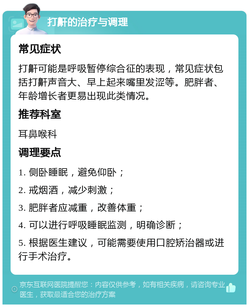 打鼾的治疗与调理 常见症状 打鼾可能是呼吸暂停综合征的表现，常见症状包括打鼾声音大、早上起来嘴里发涩等。肥胖者、年龄增长者更易出现此类情况。 推荐科室 耳鼻喉科 调理要点 1. 侧卧睡眠，避免仰卧； 2. 戒烟酒，减少刺激； 3. 肥胖者应减重，改善体重； 4. 可以进行呼吸睡眠监测，明确诊断； 5. 根据医生建议，可能需要使用口腔矫治器或进行手术治疗。