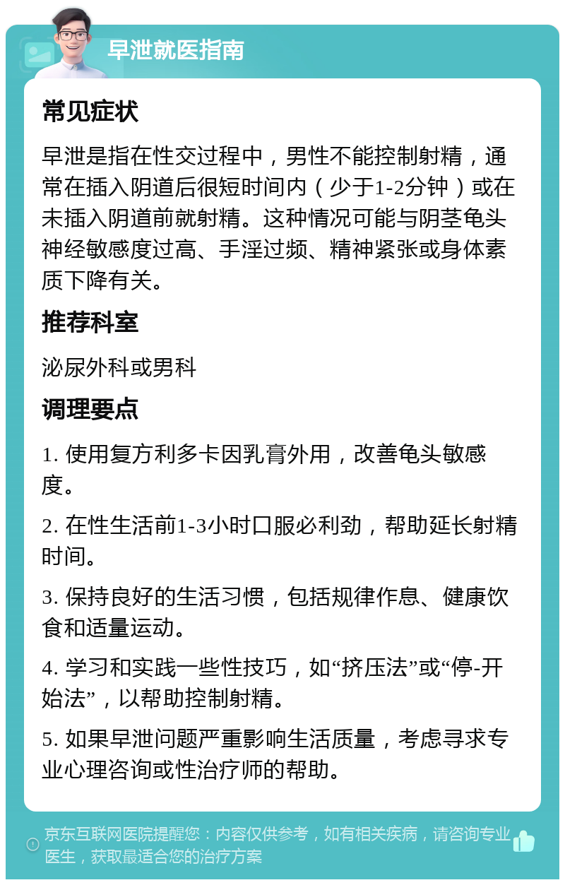 早泄就医指南 常见症状 早泄是指在性交过程中，男性不能控制射精，通常在插入阴道后很短时间内（少于1-2分钟）或在未插入阴道前就射精。这种情况可能与阴茎龟头神经敏感度过高、手淫过频、精神紧张或身体素质下降有关。 推荐科室 泌尿外科或男科 调理要点 1. 使用复方利多卡因乳膏外用，改善龟头敏感度。 2. 在性生活前1-3小时口服必利劲，帮助延长射精时间。 3. 保持良好的生活习惯，包括规律作息、健康饮食和适量运动。 4. 学习和实践一些性技巧，如“挤压法”或“停-开始法”，以帮助控制射精。 5. 如果早泄问题严重影响生活质量，考虑寻求专业心理咨询或性治疗师的帮助。