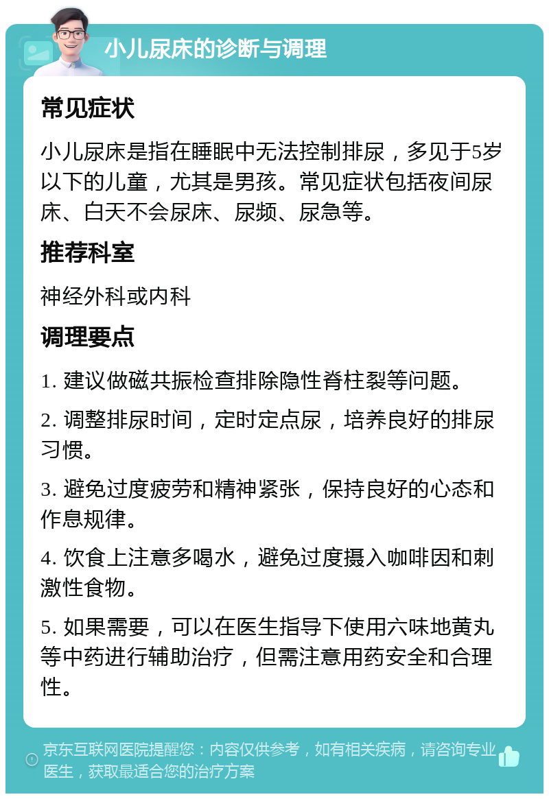 小儿尿床的诊断与调理 常见症状 小儿尿床是指在睡眠中无法控制排尿，多见于5岁以下的儿童，尤其是男孩。常见症状包括夜间尿床、白天不会尿床、尿频、尿急等。 推荐科室 神经外科或内科 调理要点 1. 建议做磁共振检查排除隐性脊柱裂等问题。 2. 调整排尿时间，定时定点尿，培养良好的排尿习惯。 3. 避免过度疲劳和精神紧张，保持良好的心态和作息规律。 4. 饮食上注意多喝水，避免过度摄入咖啡因和刺激性食物。 5. 如果需要，可以在医生指导下使用六味地黄丸等中药进行辅助治疗，但需注意用药安全和合理性。