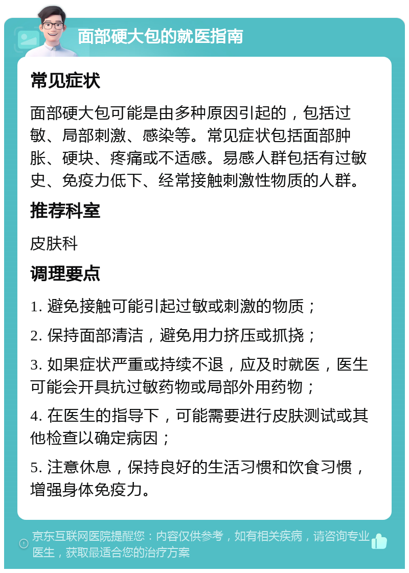 面部硬大包的就医指南 常见症状 面部硬大包可能是由多种原因引起的，包括过敏、局部刺激、感染等。常见症状包括面部肿胀、硬块、疼痛或不适感。易感人群包括有过敏史、免疫力低下、经常接触刺激性物质的人群。 推荐科室 皮肤科 调理要点 1. 避免接触可能引起过敏或刺激的物质； 2. 保持面部清洁，避免用力挤压或抓挠； 3. 如果症状严重或持续不退，应及时就医，医生可能会开具抗过敏药物或局部外用药物； 4. 在医生的指导下，可能需要进行皮肤测试或其他检查以确定病因； 5. 注意休息，保持良好的生活习惯和饮食习惯，增强身体免疫力。