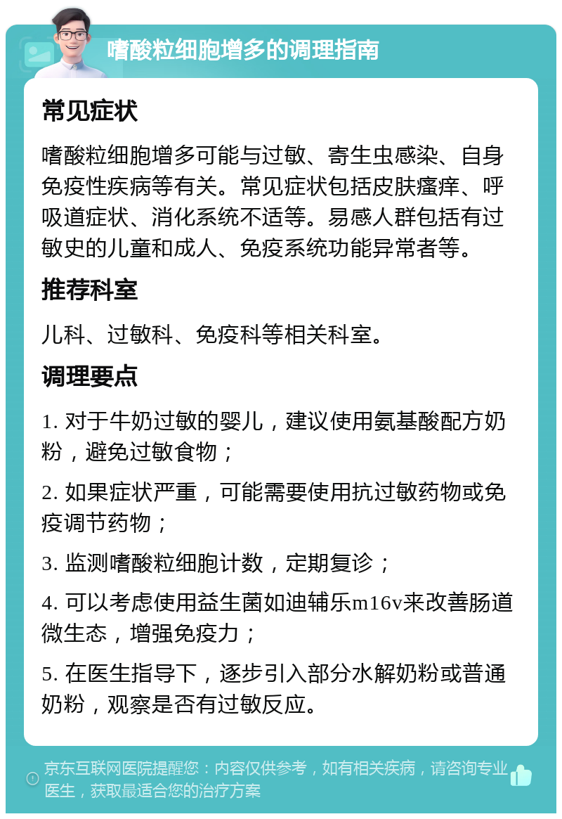 嗜酸粒细胞增多的调理指南 常见症状 嗜酸粒细胞增多可能与过敏、寄生虫感染、自身免疫性疾病等有关。常见症状包括皮肤瘙痒、呼吸道症状、消化系统不适等。易感人群包括有过敏史的儿童和成人、免疫系统功能异常者等。 推荐科室 儿科、过敏科、免疫科等相关科室。 调理要点 1. 对于牛奶过敏的婴儿，建议使用氨基酸配方奶粉，避免过敏食物； 2. 如果症状严重，可能需要使用抗过敏药物或免疫调节药物； 3. 监测嗜酸粒细胞计数，定期复诊； 4. 可以考虑使用益生菌如迪辅乐m16v来改善肠道微生态，增强免疫力； 5. 在医生指导下，逐步引入部分水解奶粉或普通奶粉，观察是否有过敏反应。