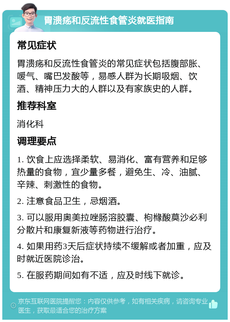 胃溃疡和反流性食管炎就医指南 常见症状 胃溃疡和反流性食管炎的常见症状包括腹部胀、嗳气、嘴巴发酸等，易感人群为长期吸烟、饮酒、精神压力大的人群以及有家族史的人群。 推荐科室 消化科 调理要点 1. 饮食上应选择柔软、易消化、富有营养和足够热量的食物，宜少量多餐，避免生、冷、油腻、辛辣、刺激性的食物。 2. 注意食品卫生，忌烟酒。 3. 可以服用奥美拉唑肠溶胶囊、枸橼酸莫沙必利分散片和康复新液等药物进行治疗。 4. 如果用药3天后症状持续不缓解或者加重，应及时就近医院诊治。 5. 在服药期间如有不适，应及时线下就诊。