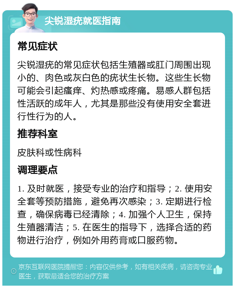 尖锐湿疣就医指南 常见症状 尖锐湿疣的常见症状包括生殖器或肛门周围出现小的、肉色或灰白色的疣状生长物。这些生长物可能会引起瘙痒、灼热感或疼痛。易感人群包括性活跃的成年人，尤其是那些没有使用安全套进行性行为的人。 推荐科室 皮肤科或性病科 调理要点 1. 及时就医，接受专业的治疗和指导；2. 使用安全套等预防措施，避免再次感染；3. 定期进行检查，确保病毒已经清除；4. 加强个人卫生，保持生殖器清洁；5. 在医生的指导下，选择合适的药物进行治疗，例如外用药膏或口服药物。