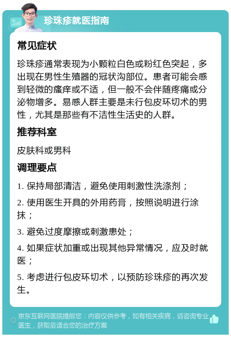 珍珠疹就医指南 常见症状 珍珠疹通常表现为小颗粒白色或粉红色突起，多出现在男性生殖器的冠状沟部位。患者可能会感到轻微的瘙痒或不适，但一般不会伴随疼痛或分泌物增多。易感人群主要是未行包皮环切术的男性，尤其是那些有不洁性生活史的人群。 推荐科室 皮肤科或男科 调理要点 1. 保持局部清洁，避免使用刺激性洗涤剂； 2. 使用医生开具的外用药膏，按照说明进行涂抹； 3. 避免过度摩擦或刺激患处； 4. 如果症状加重或出现其他异常情况，应及时就医； 5. 考虑进行包皮环切术，以预防珍珠疹的再次发生。