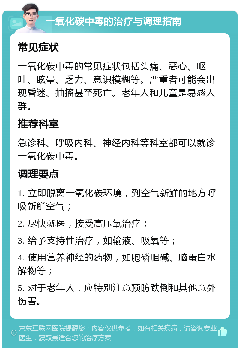 一氧化碳中毒的治疗与调理指南 常见症状 一氧化碳中毒的常见症状包括头痛、恶心、呕吐、眩晕、乏力、意识模糊等。严重者可能会出现昏迷、抽搐甚至死亡。老年人和儿童是易感人群。 推荐科室 急诊科、呼吸内科、神经内科等科室都可以就诊一氧化碳中毒。 调理要点 1. 立即脱离一氧化碳环境，到空气新鲜的地方呼吸新鲜空气； 2. 尽快就医，接受高压氧治疗； 3. 给予支持性治疗，如输液、吸氧等； 4. 使用营养神经的药物，如胞磷胆碱、脑蛋白水解物等； 5. 对于老年人，应特别注意预防跌倒和其他意外伤害。