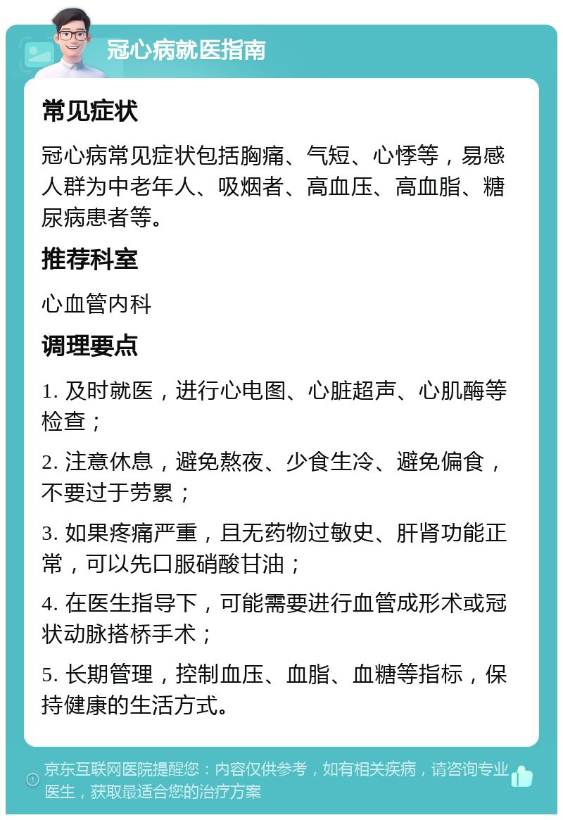 冠心病就医指南 常见症状 冠心病常见症状包括胸痛、气短、心悸等，易感人群为中老年人、吸烟者、高血压、高血脂、糖尿病患者等。 推荐科室 心血管内科 调理要点 1. 及时就医，进行心电图、心脏超声、心肌酶等检查； 2. 注意休息，避免熬夜、少食生冷、避免偏食，不要过于劳累； 3. 如果疼痛严重，且无药物过敏史、肝肾功能正常，可以先口服硝酸甘油； 4. 在医生指导下，可能需要进行血管成形术或冠状动脉搭桥手术； 5. 长期管理，控制血压、血脂、血糖等指标，保持健康的生活方式。