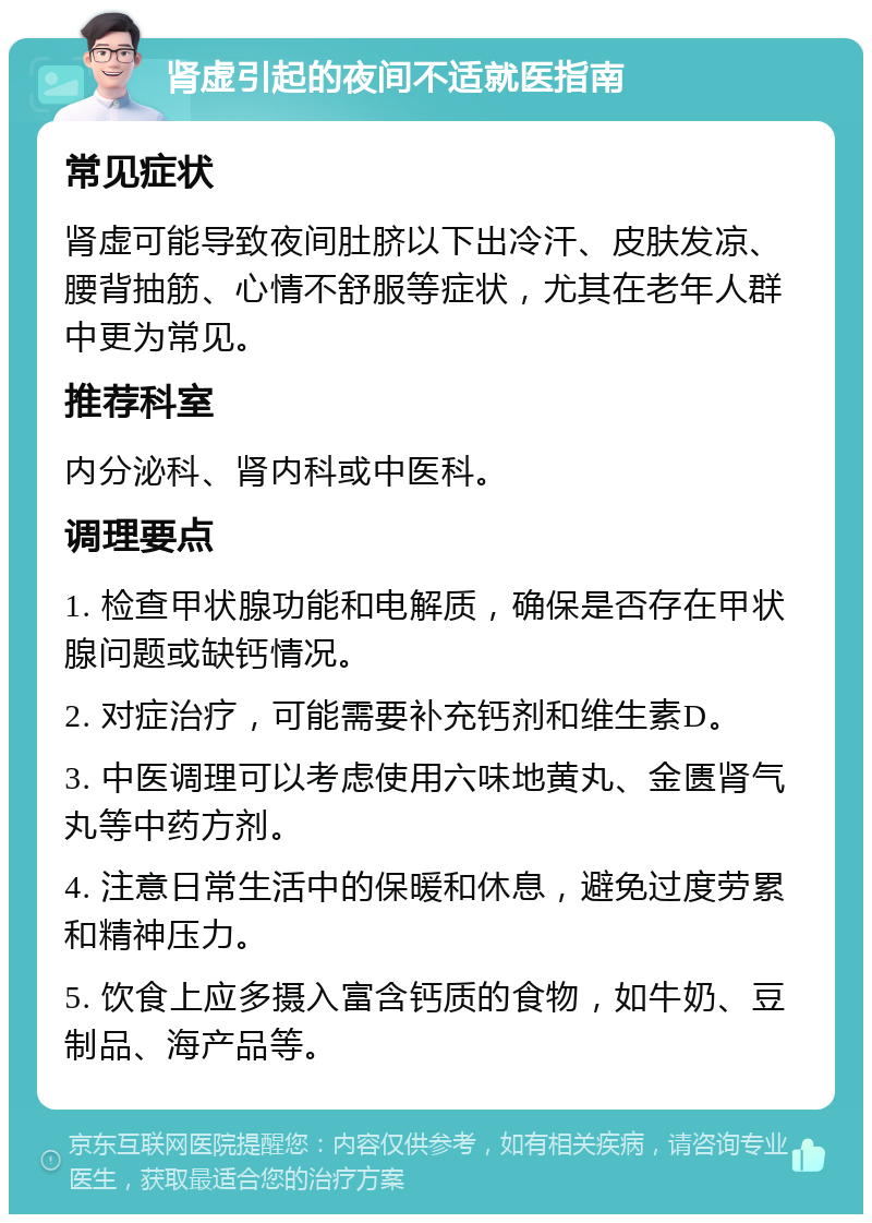 肾虚引起的夜间不适就医指南 常见症状 肾虚可能导致夜间肚脐以下出冷汗、皮肤发凉、腰背抽筋、心情不舒服等症状，尤其在老年人群中更为常见。 推荐科室 内分泌科、肾内科或中医科。 调理要点 1. 检查甲状腺功能和电解质，确保是否存在甲状腺问题或缺钙情况。 2. 对症治疗，可能需要补充钙剂和维生素D。 3. 中医调理可以考虑使用六味地黄丸、金匮肾气丸等中药方剂。 4. 注意日常生活中的保暖和休息，避免过度劳累和精神压力。 5. 饮食上应多摄入富含钙质的食物，如牛奶、豆制品、海产品等。