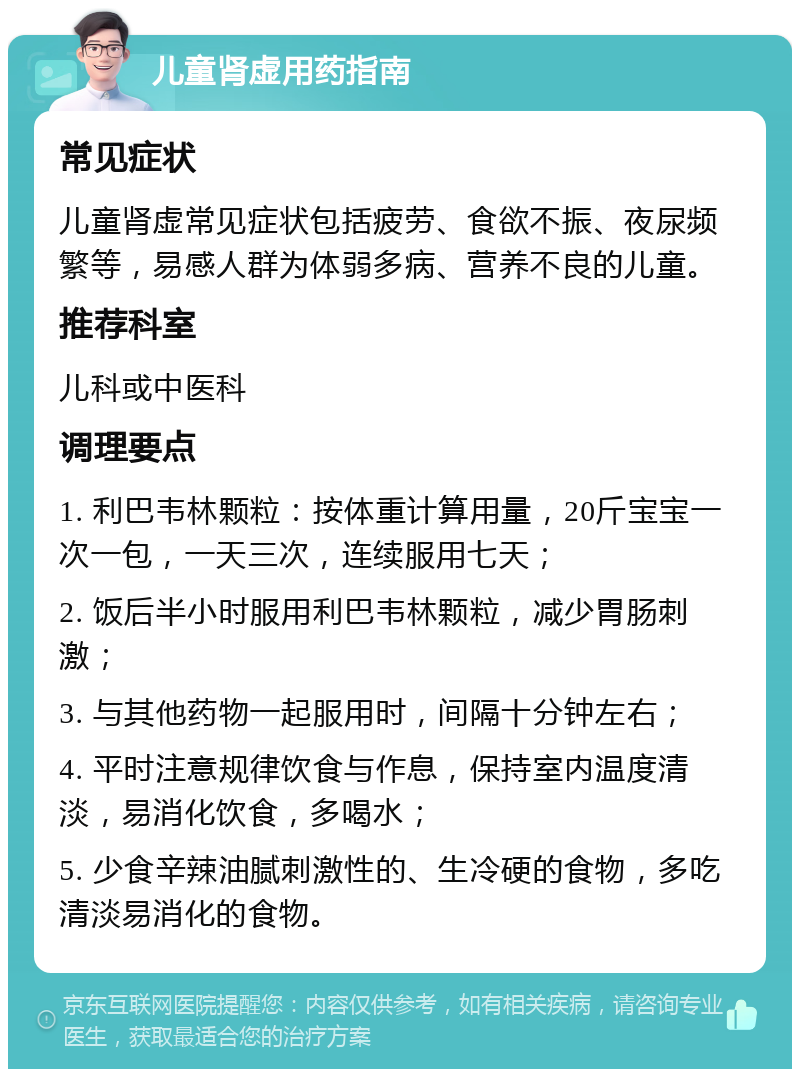 儿童肾虚用药指南 常见症状 儿童肾虚常见症状包括疲劳、食欲不振、夜尿频繁等，易感人群为体弱多病、营养不良的儿童。 推荐科室 儿科或中医科 调理要点 1. 利巴韦林颗粒：按体重计算用量，20斤宝宝一次一包，一天三次，连续服用七天； 2. 饭后半小时服用利巴韦林颗粒，减少胃肠刺激； 3. 与其他药物一起服用时，间隔十分钟左右； 4. 平时注意规律饮食与作息，保持室内温度清淡，易消化饮食，多喝水； 5. 少食辛辣油腻刺激性的、生冷硬的食物，多吃清淡易消化的食物。