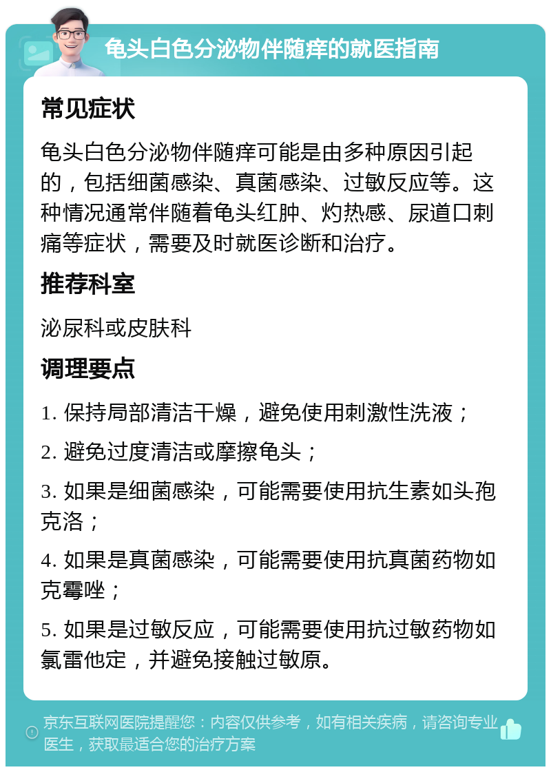 龟头白色分泌物伴随痒的就医指南 常见症状 龟头白色分泌物伴随痒可能是由多种原因引起的，包括细菌感染、真菌感染、过敏反应等。这种情况通常伴随着龟头红肿、灼热感、尿道口刺痛等症状，需要及时就医诊断和治疗。 推荐科室 泌尿科或皮肤科 调理要点 1. 保持局部清洁干燥，避免使用刺激性洗液； 2. 避免过度清洁或摩擦龟头； 3. 如果是细菌感染，可能需要使用抗生素如头孢克洛； 4. 如果是真菌感染，可能需要使用抗真菌药物如克霉唑； 5. 如果是过敏反应，可能需要使用抗过敏药物如氯雷他定，并避免接触过敏原。