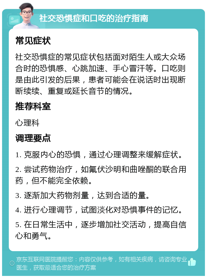 社交恐惧症和口吃的治疗指南 常见症状 社交恐惧症的常见症状包括面对陌生人或大众场合时的恐惧感、心跳加速、手心冒汗等。口吃则是由此引发的后果，患者可能会在说话时出现断断续续、重复或延长音节的情况。 推荐科室 心理科 调理要点 1. 克服内心的恐惧，通过心理调整来缓解症状。 2. 尝试药物治疗，如氟伏沙明和曲唑酮的联合用药，但不能完全依赖。 3. 逐渐加大药物剂量，达到合适的量。 4. 进行心理调节，试图淡化对恐惧事件的记忆。 5. 在日常生活中，逐步增加社交活动，提高自信心和勇气。