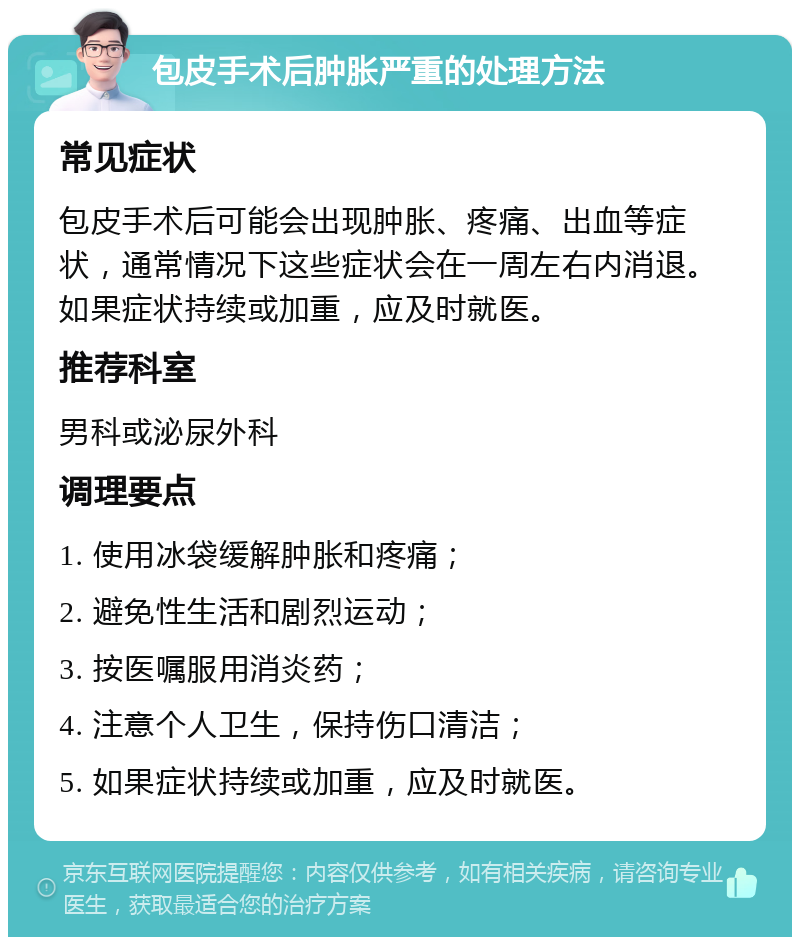 包皮手术后肿胀严重的处理方法 常见症状 包皮手术后可能会出现肿胀、疼痛、出血等症状，通常情况下这些症状会在一周左右内消退。如果症状持续或加重，应及时就医。 推荐科室 男科或泌尿外科 调理要点 1. 使用冰袋缓解肿胀和疼痛； 2. 避免性生活和剧烈运动； 3. 按医嘱服用消炎药； 4. 注意个人卫生，保持伤口清洁； 5. 如果症状持续或加重，应及时就医。