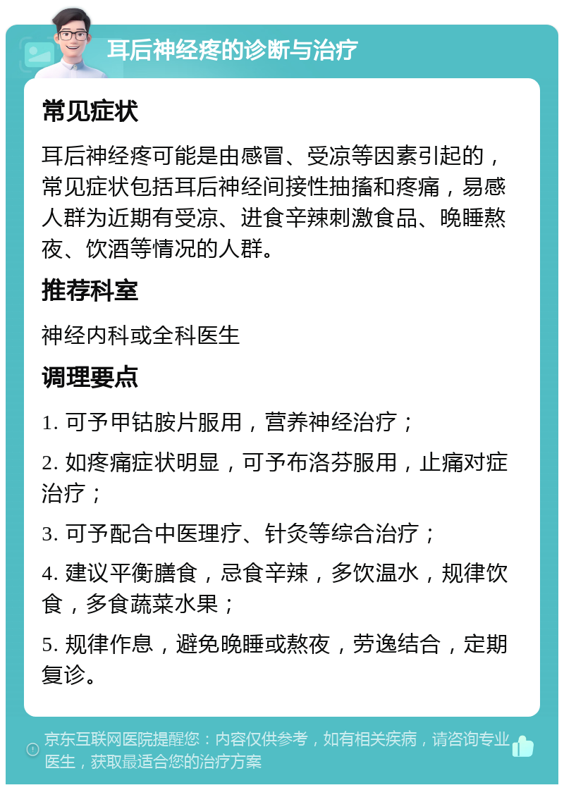 耳后神经疼的诊断与治疗 常见症状 耳后神经疼可能是由感冒、受凉等因素引起的，常见症状包括耳后神经间接性抽搐和疼痛，易感人群为近期有受凉、进食辛辣刺激食品、晚睡熬夜、饮酒等情况的人群。 推荐科室 神经内科或全科医生 调理要点 1. 可予甲钴胺片服用，营养神经治疗； 2. 如疼痛症状明显，可予布洛芬服用，止痛对症治疗； 3. 可予配合中医理疗、针灸等综合治疗； 4. 建议平衡膳食，忌食辛辣，多饮温水，规律饮食，多食蔬菜水果； 5. 规律作息，避免晚睡或熬夜，劳逸结合，定期复诊。