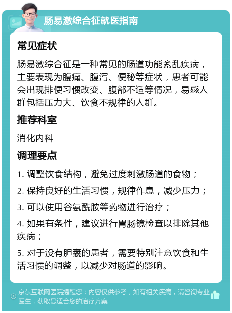 肠易激综合征就医指南 常见症状 肠易激综合征是一种常见的肠道功能紊乱疾病，主要表现为腹痛、腹泻、便秘等症状，患者可能会出现排便习惯改变、腹部不适等情况，易感人群包括压力大、饮食不规律的人群。 推荐科室 消化内科 调理要点 1. 调整饮食结构，避免过度刺激肠道的食物； 2. 保持良好的生活习惯，规律作息，减少压力； 3. 可以使用谷氨酰胺等药物进行治疗； 4. 如果有条件，建议进行胃肠镜检查以排除其他疾病； 5. 对于没有胆囊的患者，需要特别注意饮食和生活习惯的调整，以减少对肠道的影响。