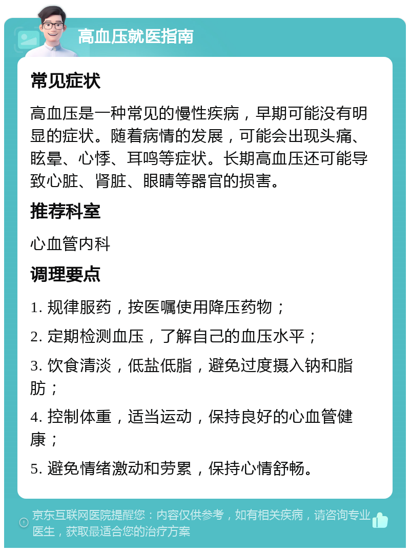 高血压就医指南 常见症状 高血压是一种常见的慢性疾病，早期可能没有明显的症状。随着病情的发展，可能会出现头痛、眩晕、心悸、耳鸣等症状。长期高血压还可能导致心脏、肾脏、眼睛等器官的损害。 推荐科室 心血管内科 调理要点 1. 规律服药，按医嘱使用降压药物； 2. 定期检测血压，了解自己的血压水平； 3. 饮食清淡，低盐低脂，避免过度摄入钠和脂肪； 4. 控制体重，适当运动，保持良好的心血管健康； 5. 避免情绪激动和劳累，保持心情舒畅。