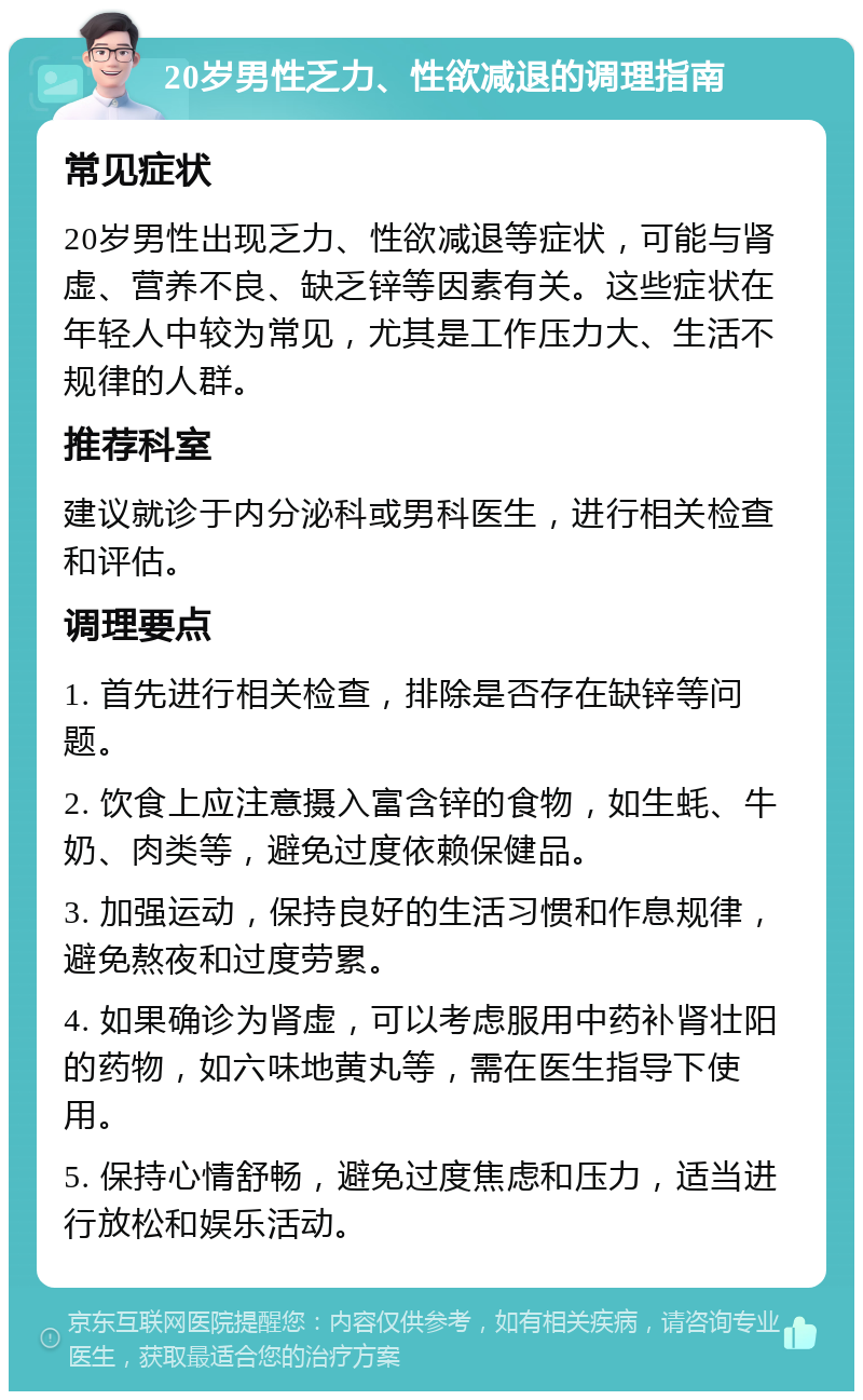 20岁男性乏力、性欲减退的调理指南 常见症状 20岁男性出现乏力、性欲减退等症状，可能与肾虚、营养不良、缺乏锌等因素有关。这些症状在年轻人中较为常见，尤其是工作压力大、生活不规律的人群。 推荐科室 建议就诊于内分泌科或男科医生，进行相关检查和评估。 调理要点 1. 首先进行相关检查，排除是否存在缺锌等问题。 2. 饮食上应注意摄入富含锌的食物，如生蚝、牛奶、肉类等，避免过度依赖保健品。 3. 加强运动，保持良好的生活习惯和作息规律，避免熬夜和过度劳累。 4. 如果确诊为肾虚，可以考虑服用中药补肾壮阳的药物，如六味地黄丸等，需在医生指导下使用。 5. 保持心情舒畅，避免过度焦虑和压力，适当进行放松和娱乐活动。