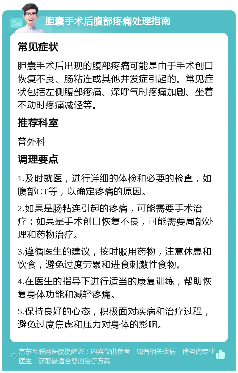 胆囊手术后腹部疼痛处理指南 常见症状 胆囊手术后出现的腹部疼痛可能是由于手术创口恢复不良、肠粘连或其他并发症引起的。常见症状包括左侧腹部疼痛、深呼气时疼痛加剧、坐着不动时疼痛减轻等。 推荐科室 普外科 调理要点 1.及时就医，进行详细的体检和必要的检查，如腹部CT等，以确定疼痛的原因。 2.如果是肠粘连引起的疼痛，可能需要手术治疗；如果是手术创口恢复不良，可能需要局部处理和药物治疗。 3.遵循医生的建议，按时服用药物，注意休息和饮食，避免过度劳累和进食刺激性食物。 4.在医生的指导下进行适当的康复训练，帮助恢复身体功能和减轻疼痛。 5.保持良好的心态，积极面对疾病和治疗过程，避免过度焦虑和压力对身体的影响。