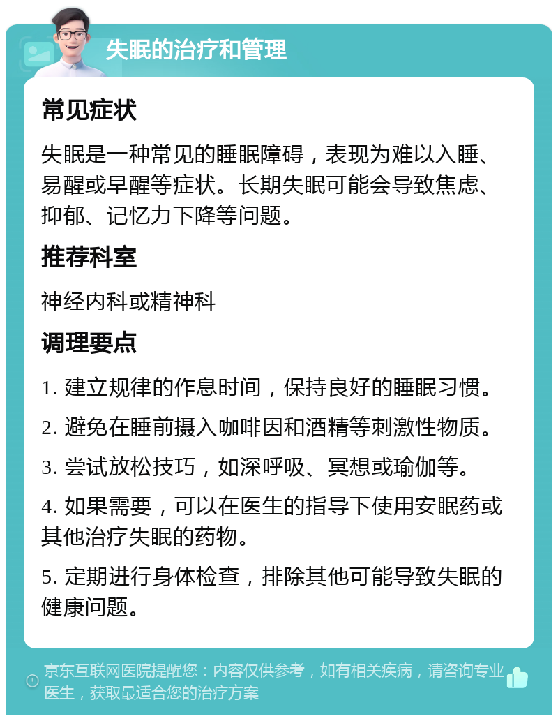 失眠的治疗和管理 常见症状 失眠是一种常见的睡眠障碍，表现为难以入睡、易醒或早醒等症状。长期失眠可能会导致焦虑、抑郁、记忆力下降等问题。 推荐科室 神经内科或精神科 调理要点 1. 建立规律的作息时间，保持良好的睡眠习惯。 2. 避免在睡前摄入咖啡因和酒精等刺激性物质。 3. 尝试放松技巧，如深呼吸、冥想或瑜伽等。 4. 如果需要，可以在医生的指导下使用安眠药或其他治疗失眠的药物。 5. 定期进行身体检查，排除其他可能导致失眠的健康问题。