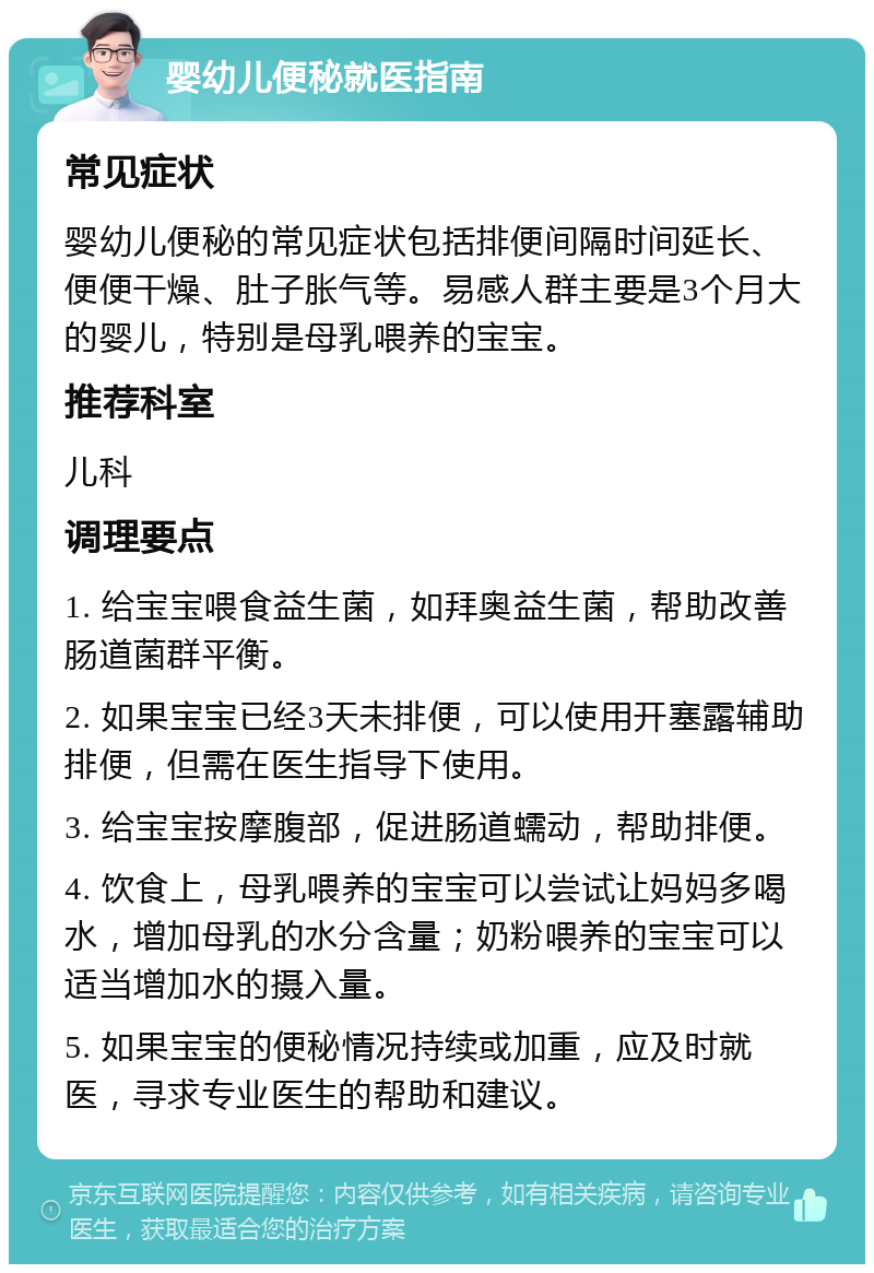 婴幼儿便秘就医指南 常见症状 婴幼儿便秘的常见症状包括排便间隔时间延长、便便干燥、肚子胀气等。易感人群主要是3个月大的婴儿，特别是母乳喂养的宝宝。 推荐科室 儿科 调理要点 1. 给宝宝喂食益生菌，如拜奥益生菌，帮助改善肠道菌群平衡。 2. 如果宝宝已经3天未排便，可以使用开塞露辅助排便，但需在医生指导下使用。 3. 给宝宝按摩腹部，促进肠道蠕动，帮助排便。 4. 饮食上，母乳喂养的宝宝可以尝试让妈妈多喝水，增加母乳的水分含量；奶粉喂养的宝宝可以适当增加水的摄入量。 5. 如果宝宝的便秘情况持续或加重，应及时就医，寻求专业医生的帮助和建议。