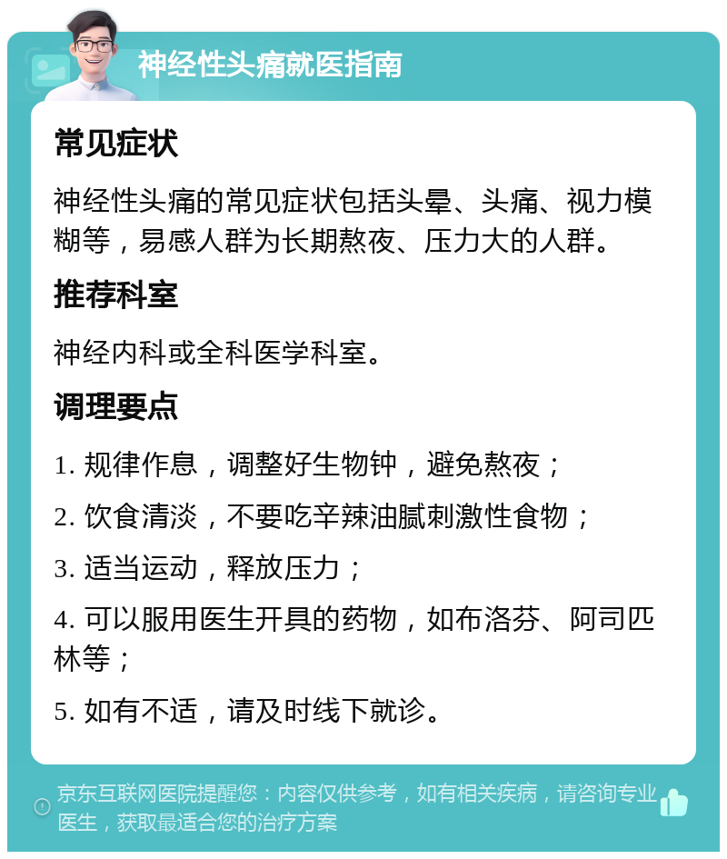 神经性头痛就医指南 常见症状 神经性头痛的常见症状包括头晕、头痛、视力模糊等，易感人群为长期熬夜、压力大的人群。 推荐科室 神经内科或全科医学科室。 调理要点 1. 规律作息，调整好生物钟，避免熬夜； 2. 饮食清淡，不要吃辛辣油腻刺激性食物； 3. 适当运动，释放压力； 4. 可以服用医生开具的药物，如布洛芬、阿司匹林等； 5. 如有不适，请及时线下就诊。