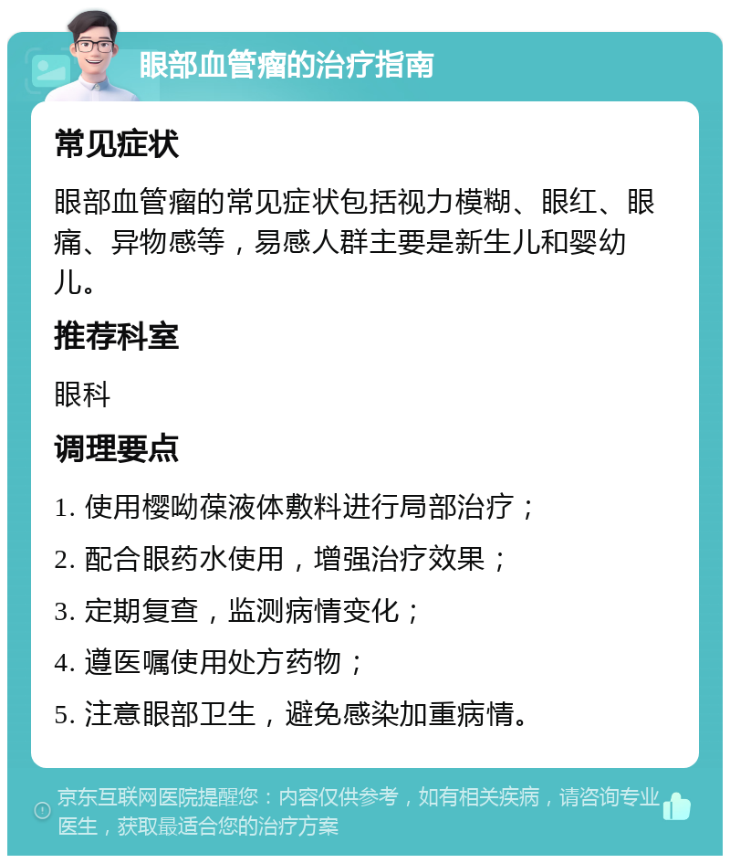 眼部血管瘤的治疗指南 常见症状 眼部血管瘤的常见症状包括视力模糊、眼红、眼痛、异物感等，易感人群主要是新生儿和婴幼儿。 推荐科室 眼科 调理要点 1. 使用樱呦葆液体敷料进行局部治疗； 2. 配合眼药水使用，增强治疗效果； 3. 定期复查，监测病情变化； 4. 遵医嘱使用处方药物； 5. 注意眼部卫生，避免感染加重病情。