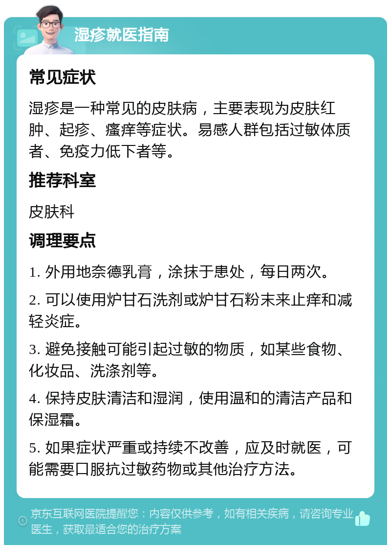 湿疹就医指南 常见症状 湿疹是一种常见的皮肤病，主要表现为皮肤红肿、起疹、瘙痒等症状。易感人群包括过敏体质者、免疫力低下者等。 推荐科室 皮肤科 调理要点 1. 外用地奈德乳膏，涂抹于患处，每日两次。 2. 可以使用炉甘石洗剂或炉甘石粉末来止痒和减轻炎症。 3. 避免接触可能引起过敏的物质，如某些食物、化妆品、洗涤剂等。 4. 保持皮肤清洁和湿润，使用温和的清洁产品和保湿霜。 5. 如果症状严重或持续不改善，应及时就医，可能需要口服抗过敏药物或其他治疗方法。