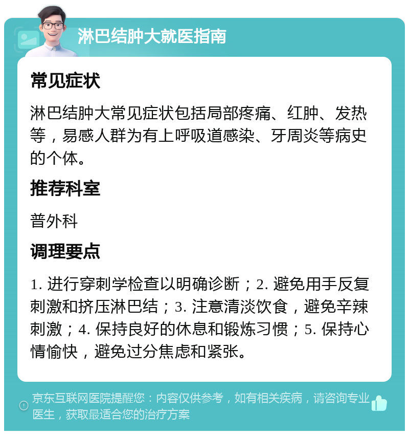 淋巴结肿大就医指南 常见症状 淋巴结肿大常见症状包括局部疼痛、红肿、发热等，易感人群为有上呼吸道感染、牙周炎等病史的个体。 推荐科室 普外科 调理要点 1. 进行穿刺学检查以明确诊断；2. 避免用手反复刺激和挤压淋巴结；3. 注意清淡饮食，避免辛辣刺激；4. 保持良好的休息和锻炼习惯；5. 保持心情愉快，避免过分焦虑和紧张。