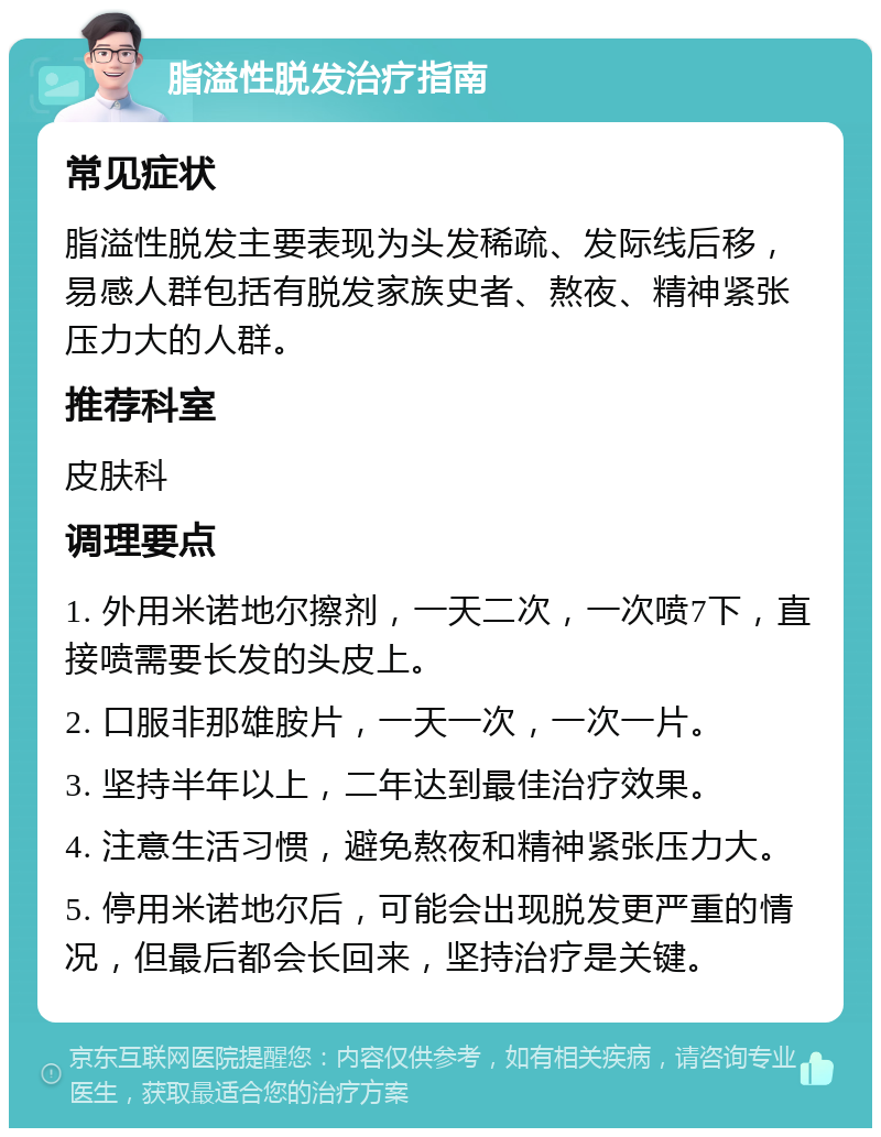 脂溢性脱发治疗指南 常见症状 脂溢性脱发主要表现为头发稀疏、发际线后移，易感人群包括有脱发家族史者、熬夜、精神紧张压力大的人群。 推荐科室 皮肤科 调理要点 1. 外用米诺地尔擦剂，一天二次，一次喷7下，直接喷需要长发的头皮上。 2. 口服非那雄胺片，一天一次，一次一片。 3. 坚持半年以上，二年达到最佳治疗效果。 4. 注意生活习惯，避免熬夜和精神紧张压力大。 5. 停用米诺地尔后，可能会出现脱发更严重的情况，但最后都会长回来，坚持治疗是关键。