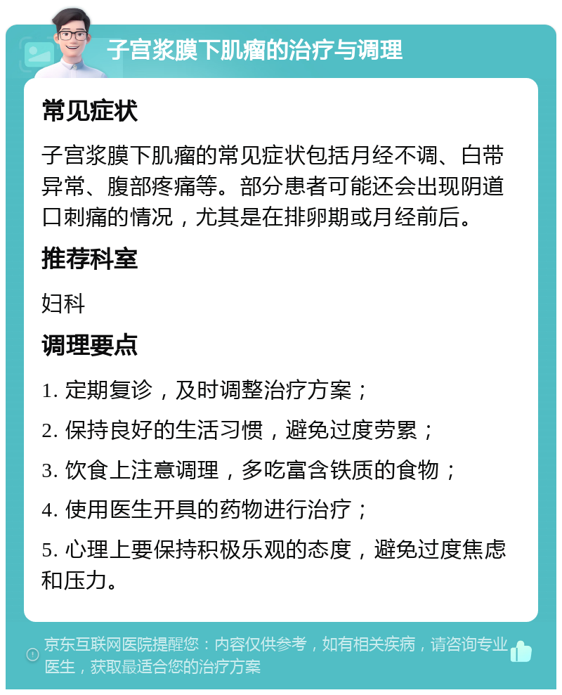 子宫浆膜下肌瘤的治疗与调理 常见症状 子宫浆膜下肌瘤的常见症状包括月经不调、白带异常、腹部疼痛等。部分患者可能还会出现阴道口刺痛的情况，尤其是在排卵期或月经前后。 推荐科室 妇科 调理要点 1. 定期复诊，及时调整治疗方案； 2. 保持良好的生活习惯，避免过度劳累； 3. 饮食上注意调理，多吃富含铁质的食物； 4. 使用医生开具的药物进行治疗； 5. 心理上要保持积极乐观的态度，避免过度焦虑和压力。