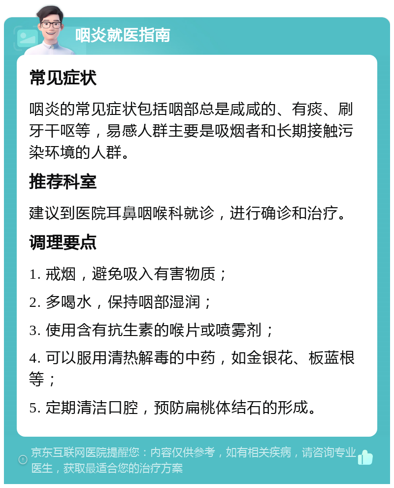 咽炎就医指南 常见症状 咽炎的常见症状包括咽部总是咸咸的、有痰、刷牙干呕等，易感人群主要是吸烟者和长期接触污染环境的人群。 推荐科室 建议到医院耳鼻咽喉科就诊，进行确诊和治疗。 调理要点 1. 戒烟，避免吸入有害物质； 2. 多喝水，保持咽部湿润； 3. 使用含有抗生素的喉片或喷雾剂； 4. 可以服用清热解毒的中药，如金银花、板蓝根等； 5. 定期清洁口腔，预防扁桃体结石的形成。