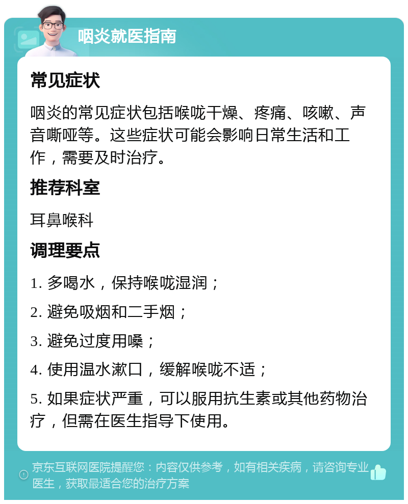 咽炎就医指南 常见症状 咽炎的常见症状包括喉咙干燥、疼痛、咳嗽、声音嘶哑等。这些症状可能会影响日常生活和工作，需要及时治疗。 推荐科室 耳鼻喉科 调理要点 1. 多喝水，保持喉咙湿润； 2. 避免吸烟和二手烟； 3. 避免过度用嗓； 4. 使用温水漱口，缓解喉咙不适； 5. 如果症状严重，可以服用抗生素或其他药物治疗，但需在医生指导下使用。