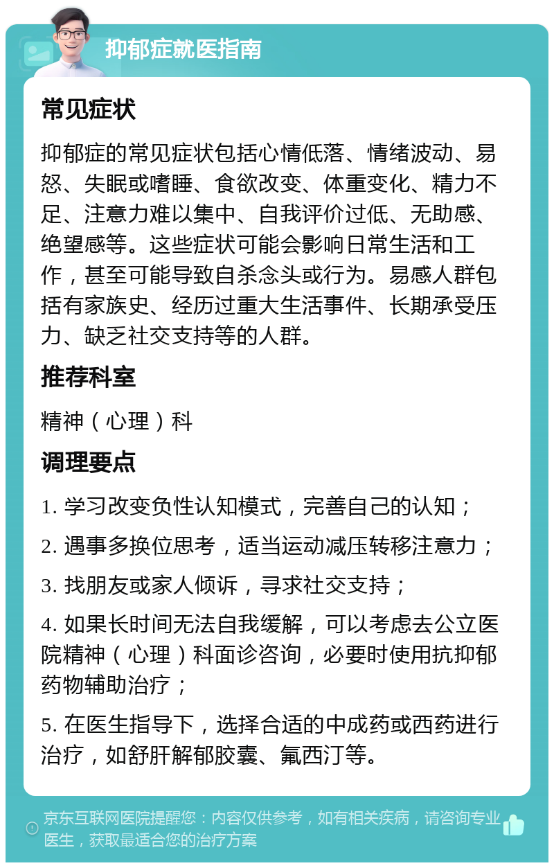 抑郁症就医指南 常见症状 抑郁症的常见症状包括心情低落、情绪波动、易怒、失眠或嗜睡、食欲改变、体重变化、精力不足、注意力难以集中、自我评价过低、无助感、绝望感等。这些症状可能会影响日常生活和工作，甚至可能导致自杀念头或行为。易感人群包括有家族史、经历过重大生活事件、长期承受压力、缺乏社交支持等的人群。 推荐科室 精神（心理）科 调理要点 1. 学习改变负性认知模式，完善自己的认知； 2. 遇事多换位思考，适当运动减压转移注意力； 3. 找朋友或家人倾诉，寻求社交支持； 4. 如果长时间无法自我缓解，可以考虑去公立医院精神（心理）科面诊咨询，必要时使用抗抑郁药物辅助治疗； 5. 在医生指导下，选择合适的中成药或西药进行治疗，如舒肝解郁胶囊、氟西汀等。