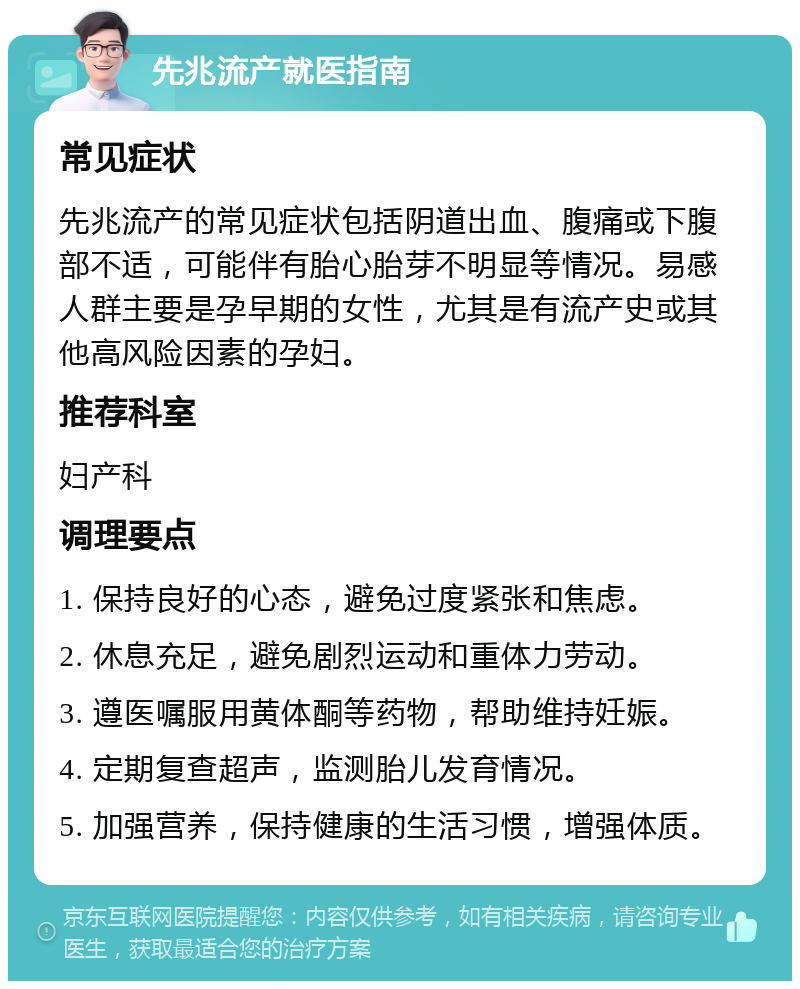 先兆流产就医指南 常见症状 先兆流产的常见症状包括阴道出血、腹痛或下腹部不适，可能伴有胎心胎芽不明显等情况。易感人群主要是孕早期的女性，尤其是有流产史或其他高风险因素的孕妇。 推荐科室 妇产科 调理要点 1. 保持良好的心态，避免过度紧张和焦虑。 2. 休息充足，避免剧烈运动和重体力劳动。 3. 遵医嘱服用黄体酮等药物，帮助维持妊娠。 4. 定期复查超声，监测胎儿发育情况。 5. 加强营养，保持健康的生活习惯，增强体质。