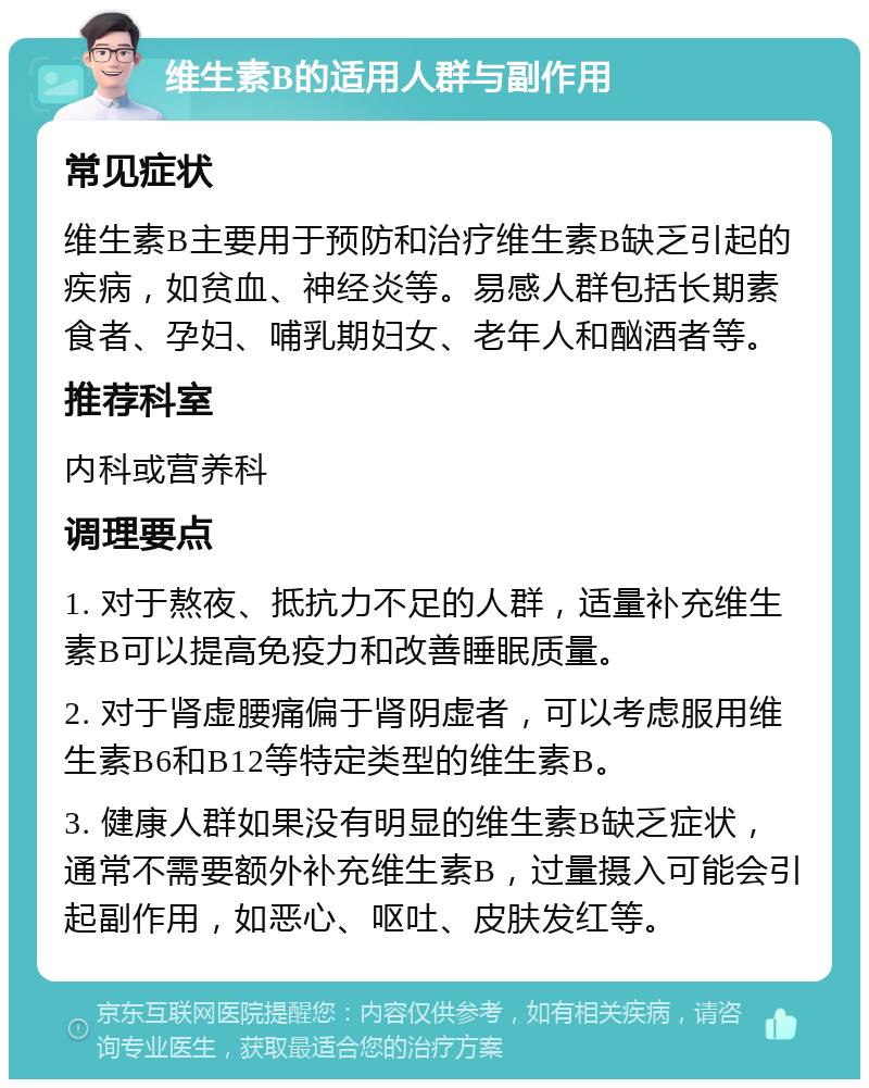 维生素B的适用人群与副作用 常见症状 维生素B主要用于预防和治疗维生素B缺乏引起的疾病，如贫血、神经炎等。易感人群包括长期素食者、孕妇、哺乳期妇女、老年人和酗酒者等。 推荐科室 内科或营养科 调理要点 1. 对于熬夜、抵抗力不足的人群，适量补充维生素B可以提高免疫力和改善睡眠质量。 2. 对于肾虚腰痛偏于肾阴虚者，可以考虑服用维生素B6和B12等特定类型的维生素B。 3. 健康人群如果没有明显的维生素B缺乏症状，通常不需要额外补充维生素B，过量摄入可能会引起副作用，如恶心、呕吐、皮肤发红等。