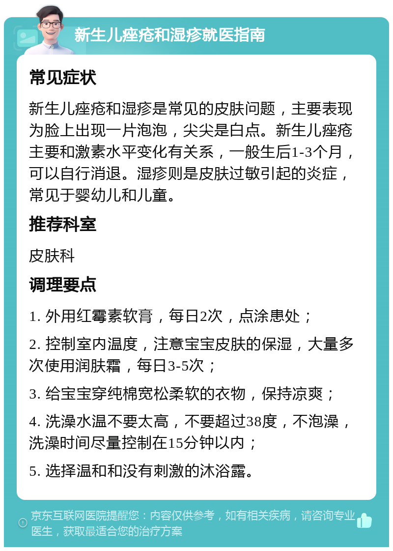 新生儿痤疮和湿疹就医指南 常见症状 新生儿痤疮和湿疹是常见的皮肤问题，主要表现为脸上出现一片泡泡，尖尖是白点。新生儿痤疮主要和激素水平变化有关系，一般生后1-3个月，可以自行消退。湿疹则是皮肤过敏引起的炎症，常见于婴幼儿和儿童。 推荐科室 皮肤科 调理要点 1. 外用红霉素软膏，每日2次，点涂患处； 2. 控制室内温度，注意宝宝皮肤的保湿，大量多次使用润肤霜，每日3-5次； 3. 给宝宝穿纯棉宽松柔软的衣物，保持凉爽； 4. 洗澡水温不要太高，不要超过38度，不泡澡，洗澡时间尽量控制在15分钟以内； 5. 选择温和和没有刺激的沐浴露。