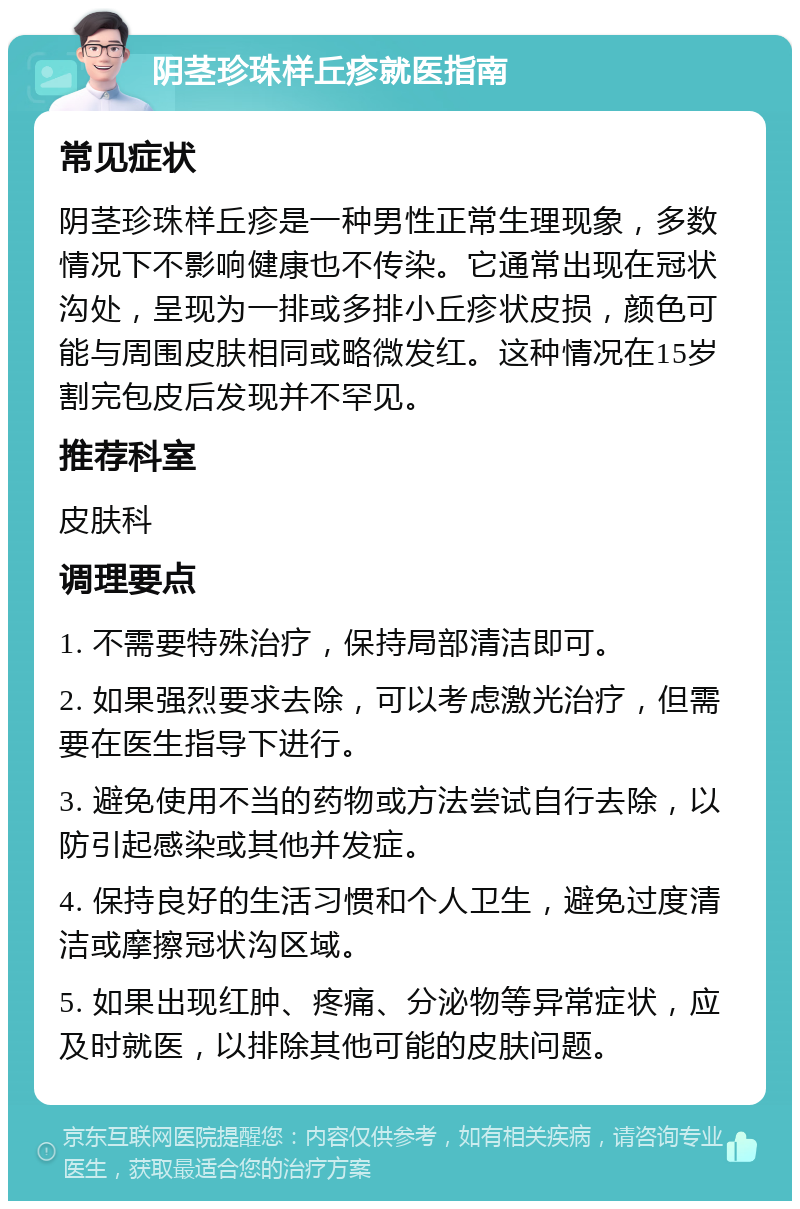 阴茎珍珠样丘疹就医指南 常见症状 阴茎珍珠样丘疹是一种男性正常生理现象，多数情况下不影响健康也不传染。它通常出现在冠状沟处，呈现为一排或多排小丘疹状皮损，颜色可能与周围皮肤相同或略微发红。这种情况在15岁割完包皮后发现并不罕见。 推荐科室 皮肤科 调理要点 1. 不需要特殊治疗，保持局部清洁即可。 2. 如果强烈要求去除，可以考虑激光治疗，但需要在医生指导下进行。 3. 避免使用不当的药物或方法尝试自行去除，以防引起感染或其他并发症。 4. 保持良好的生活习惯和个人卫生，避免过度清洁或摩擦冠状沟区域。 5. 如果出现红肿、疼痛、分泌物等异常症状，应及时就医，以排除其他可能的皮肤问题。