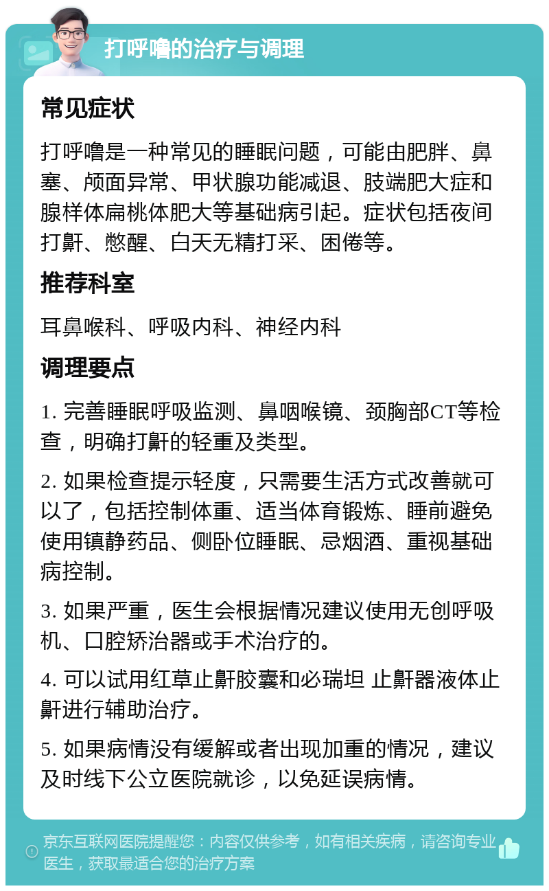 打呼噜的治疗与调理 常见症状 打呼噜是一种常见的睡眠问题，可能由肥胖、鼻塞、颅面异常、甲状腺功能减退、肢端肥大症和腺样体扁桃体肥大等基础病引起。症状包括夜间打鼾、憋醒、白天无精打采、困倦等。 推荐科室 耳鼻喉科、呼吸内科、神经内科 调理要点 1. 完善睡眠呼吸监测、鼻咽喉镜、颈胸部CT等检查，明确打鼾的轻重及类型。 2. 如果检查提示轻度，只需要生活方式改善就可以了，包括控制体重、适当体育锻炼、睡前避免使用镇静药品、侧卧位睡眠、忌烟酒、重视基础病控制。 3. 如果严重，医生会根据情况建议使用无创呼吸机、口腔矫治器或手术治疗的。 4. 可以试用红草止鼾胶囊和必瑞坦 止鼾器液体止鼾进行辅助治疗。 5. 如果病情没有缓解或者出现加重的情况，建议及时线下公立医院就诊，以免延误病情。