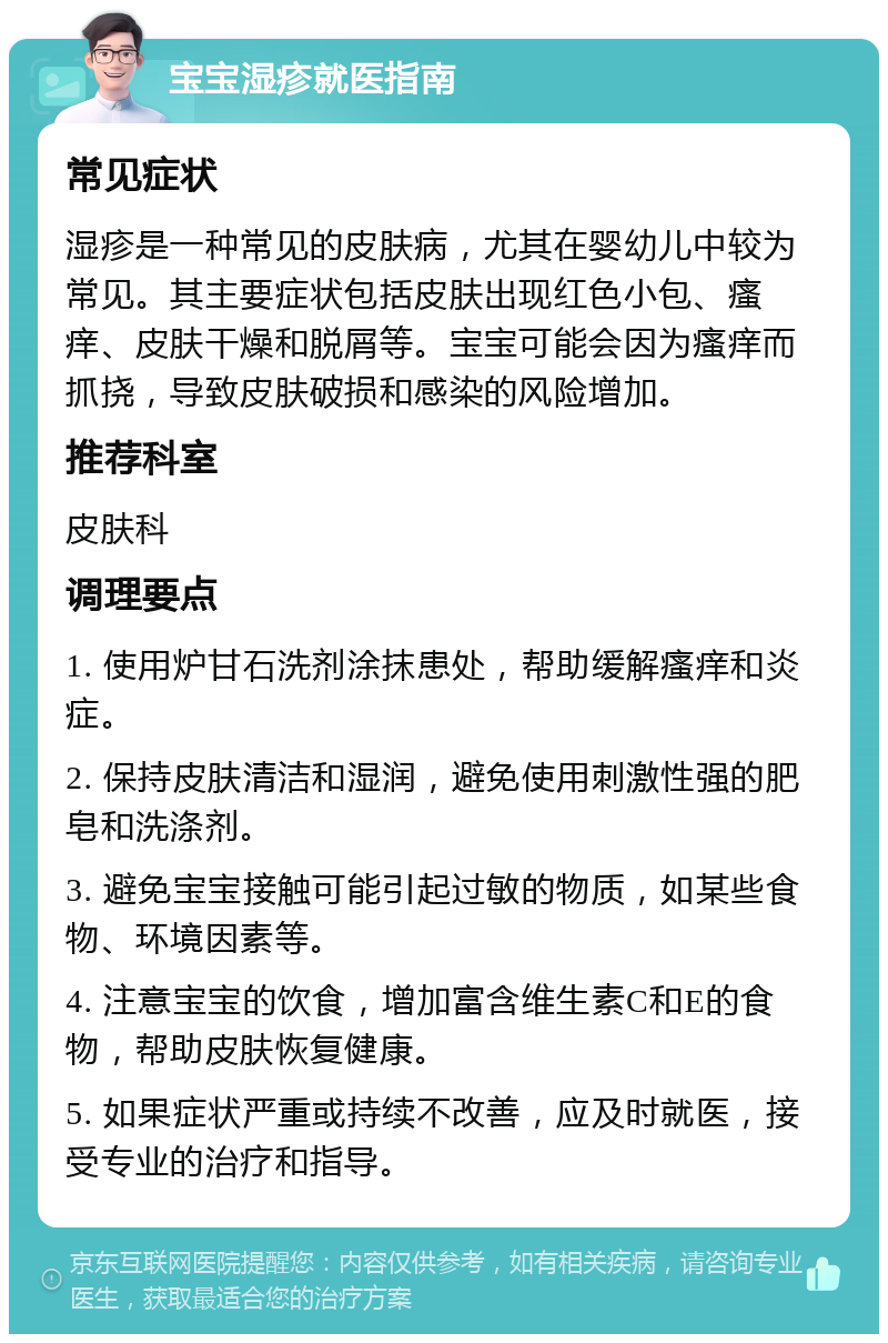 宝宝湿疹就医指南 常见症状 湿疹是一种常见的皮肤病，尤其在婴幼儿中较为常见。其主要症状包括皮肤出现红色小包、瘙痒、皮肤干燥和脱屑等。宝宝可能会因为瘙痒而抓挠，导致皮肤破损和感染的风险增加。 推荐科室 皮肤科 调理要点 1. 使用炉甘石洗剂涂抹患处，帮助缓解瘙痒和炎症。 2. 保持皮肤清洁和湿润，避免使用刺激性强的肥皂和洗涤剂。 3. 避免宝宝接触可能引起过敏的物质，如某些食物、环境因素等。 4. 注意宝宝的饮食，增加富含维生素C和E的食物，帮助皮肤恢复健康。 5. 如果症状严重或持续不改善，应及时就医，接受专业的治疗和指导。