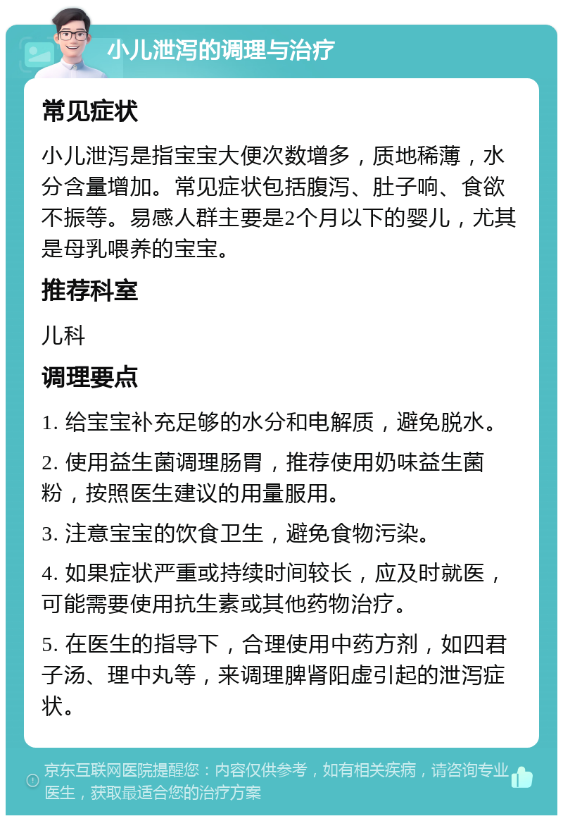 小儿泄泻的调理与治疗 常见症状 小儿泄泻是指宝宝大便次数增多，质地稀薄，水分含量增加。常见症状包括腹泻、肚子响、食欲不振等。易感人群主要是2个月以下的婴儿，尤其是母乳喂养的宝宝。 推荐科室 儿科 调理要点 1. 给宝宝补充足够的水分和电解质，避免脱水。 2. 使用益生菌调理肠胃，推荐使用奶味益生菌粉，按照医生建议的用量服用。 3. 注意宝宝的饮食卫生，避免食物污染。 4. 如果症状严重或持续时间较长，应及时就医，可能需要使用抗生素或其他药物治疗。 5. 在医生的指导下，合理使用中药方剂，如四君子汤、理中丸等，来调理脾肾阳虚引起的泄泻症状。