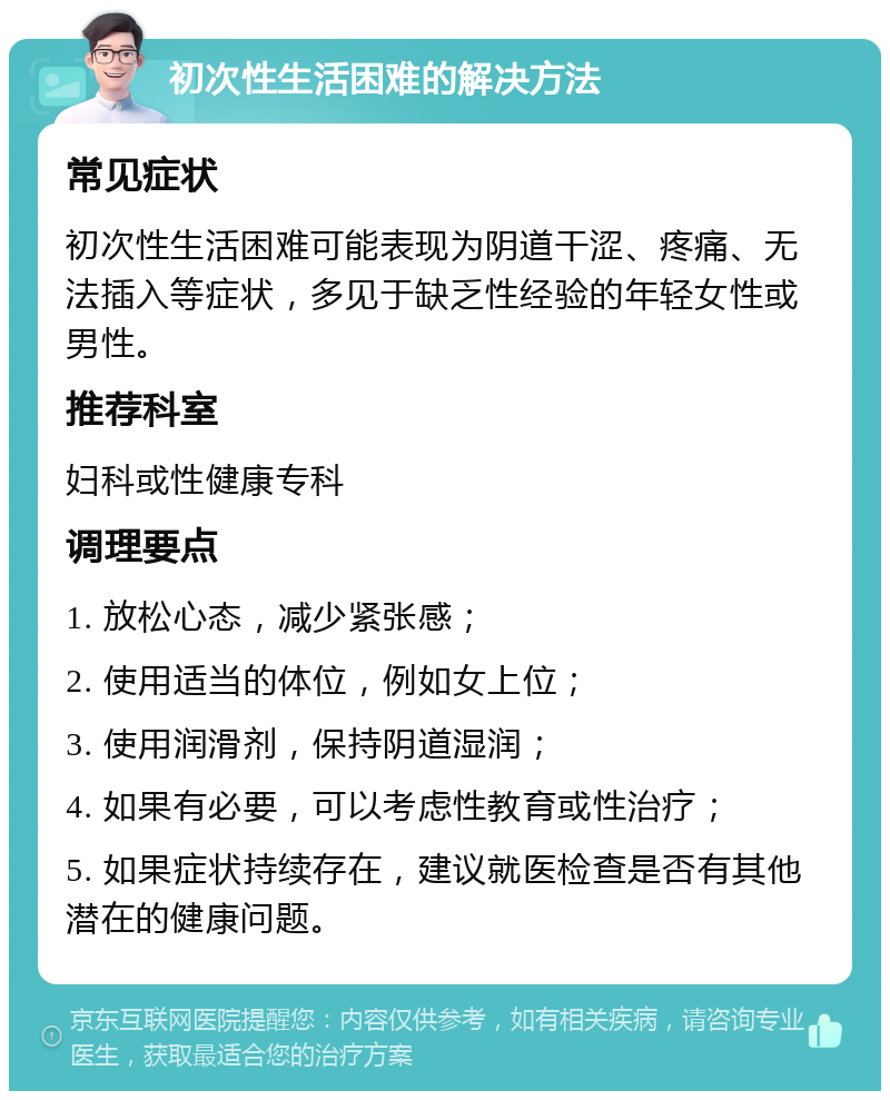 初次性生活困难的解决方法 常见症状 初次性生活困难可能表现为阴道干涩、疼痛、无法插入等症状，多见于缺乏性经验的年轻女性或男性。 推荐科室 妇科或性健康专科 调理要点 1. 放松心态，减少紧张感； 2. 使用适当的体位，例如女上位； 3. 使用润滑剂，保持阴道湿润； 4. 如果有必要，可以考虑性教育或性治疗； 5. 如果症状持续存在，建议就医检查是否有其他潜在的健康问题。