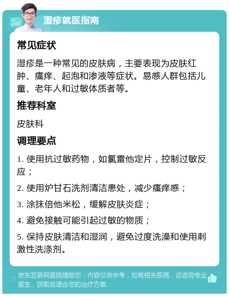 湿疹就医指南 常见症状 湿疹是一种常见的皮肤病，主要表现为皮肤红肿、瘙痒、起泡和渗液等症状。易感人群包括儿童、老年人和过敏体质者等。 推荐科室 皮肤科 调理要点 1. 使用抗过敏药物，如氯雷他定片，控制过敏反应； 2. 使用炉甘石洗剂清洁患处，减少瘙痒感； 3. 涂抹倍他米松，缓解皮肤炎症； 4. 避免接触可能引起过敏的物质； 5. 保持皮肤清洁和湿润，避免过度洗澡和使用刺激性洗涤剂。