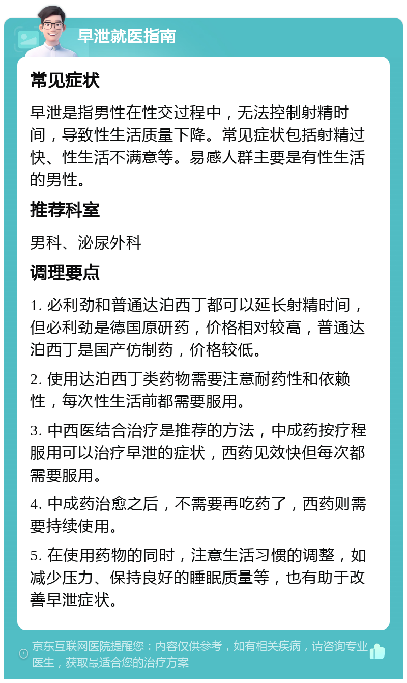 早泄就医指南 常见症状 早泄是指男性在性交过程中，无法控制射精时间，导致性生活质量下降。常见症状包括射精过快、性生活不满意等。易感人群主要是有性生活的男性。 推荐科室 男科、泌尿外科 调理要点 1. 必利劲和普通达泊西丁都可以延长射精时间，但必利劲是德国原研药，价格相对较高，普通达泊西丁是国产仿制药，价格较低。 2. 使用达泊西丁类药物需要注意耐药性和依赖性，每次性生活前都需要服用。 3. 中西医结合治疗是推荐的方法，中成药按疗程服用可以治疗早泄的症状，西药见效快但每次都需要服用。 4. 中成药治愈之后，不需要再吃药了，西药则需要持续使用。 5. 在使用药物的同时，注意生活习惯的调整，如减少压力、保持良好的睡眠质量等，也有助于改善早泄症状。